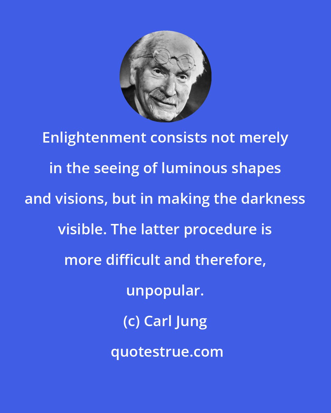Carl Jung: Enlightenment consists not merely in the seeing of luminous shapes and visions, but in making the darkness visible. The latter procedure is more difficult and therefore, unpopular.