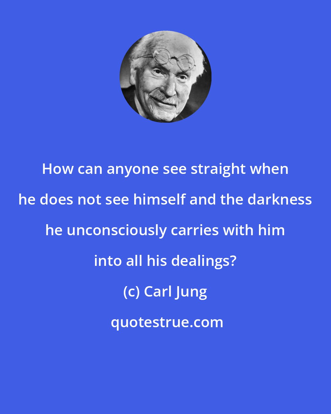 Carl Jung: How can anyone see straight when he does not see himself and the darkness he unconsciously carries with him into all his dealings?