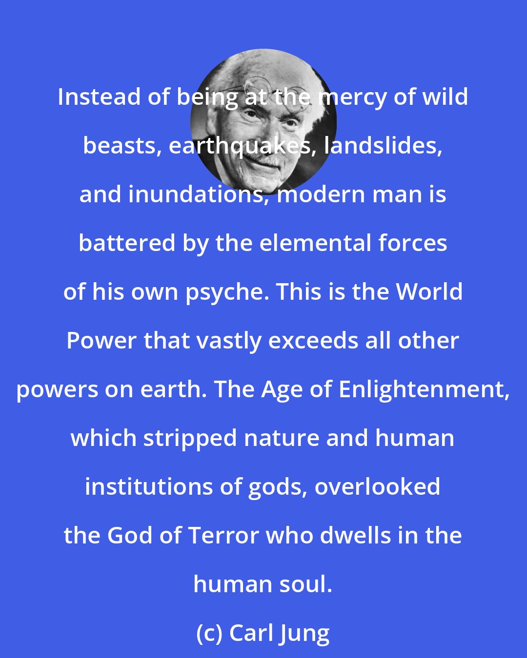 Carl Jung: Instead of being at the mercy of wild beasts, earthquakes, landslides, and inundations, modern man is battered by the elemental forces of his own psyche. This is the World Power that vastly exceeds all other powers on earth. The Age of Enlightenment, which stripped nature and human institutions of gods, overlooked the God of Terror who dwells in the human soul.