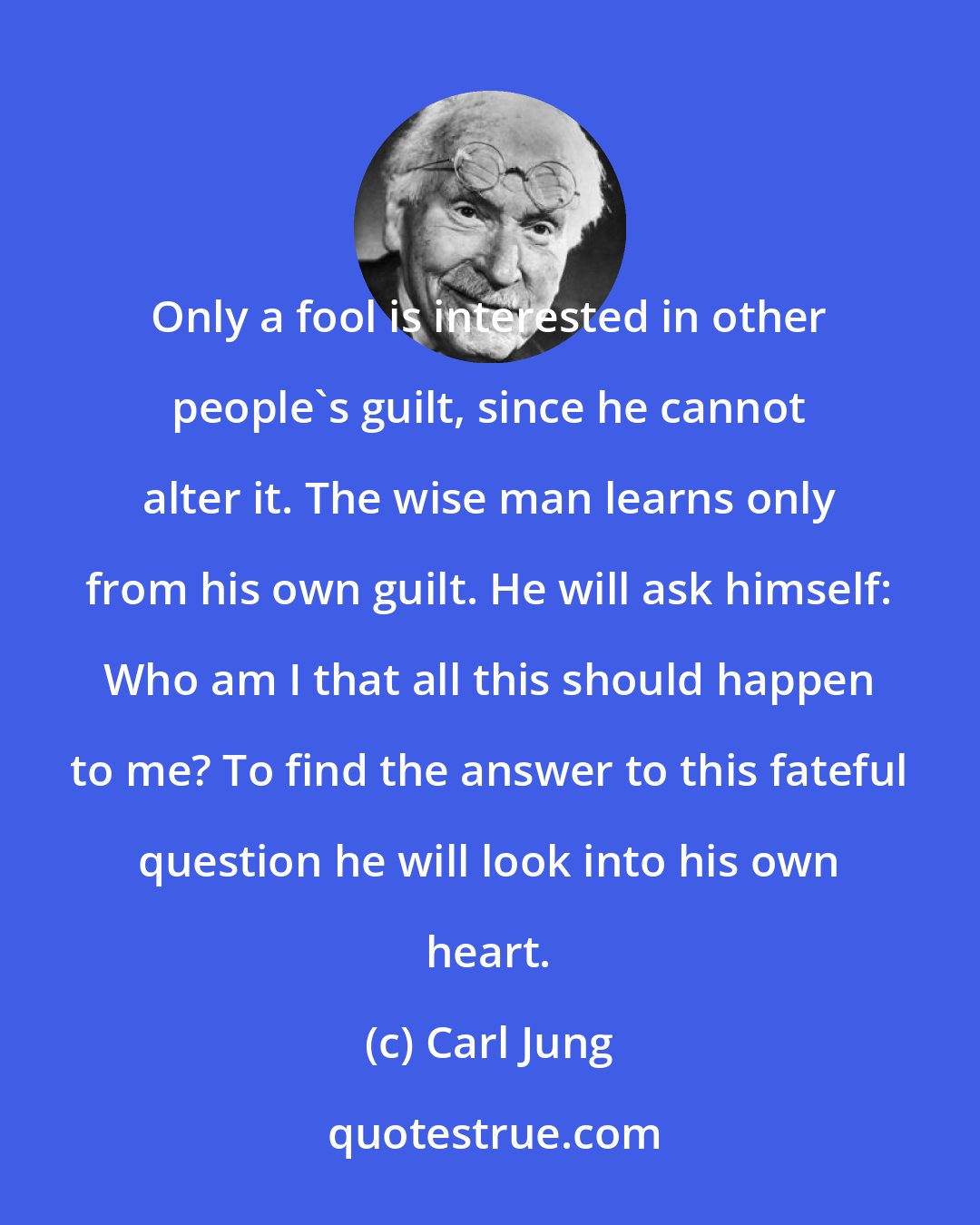 Carl Jung: Only a fool is interested in other people's guilt, since he cannot alter it. The wise man learns only from his own guilt. He will ask himself: Who am I that all this should happen to me? To find the answer to this fateful question he will look into his own heart.