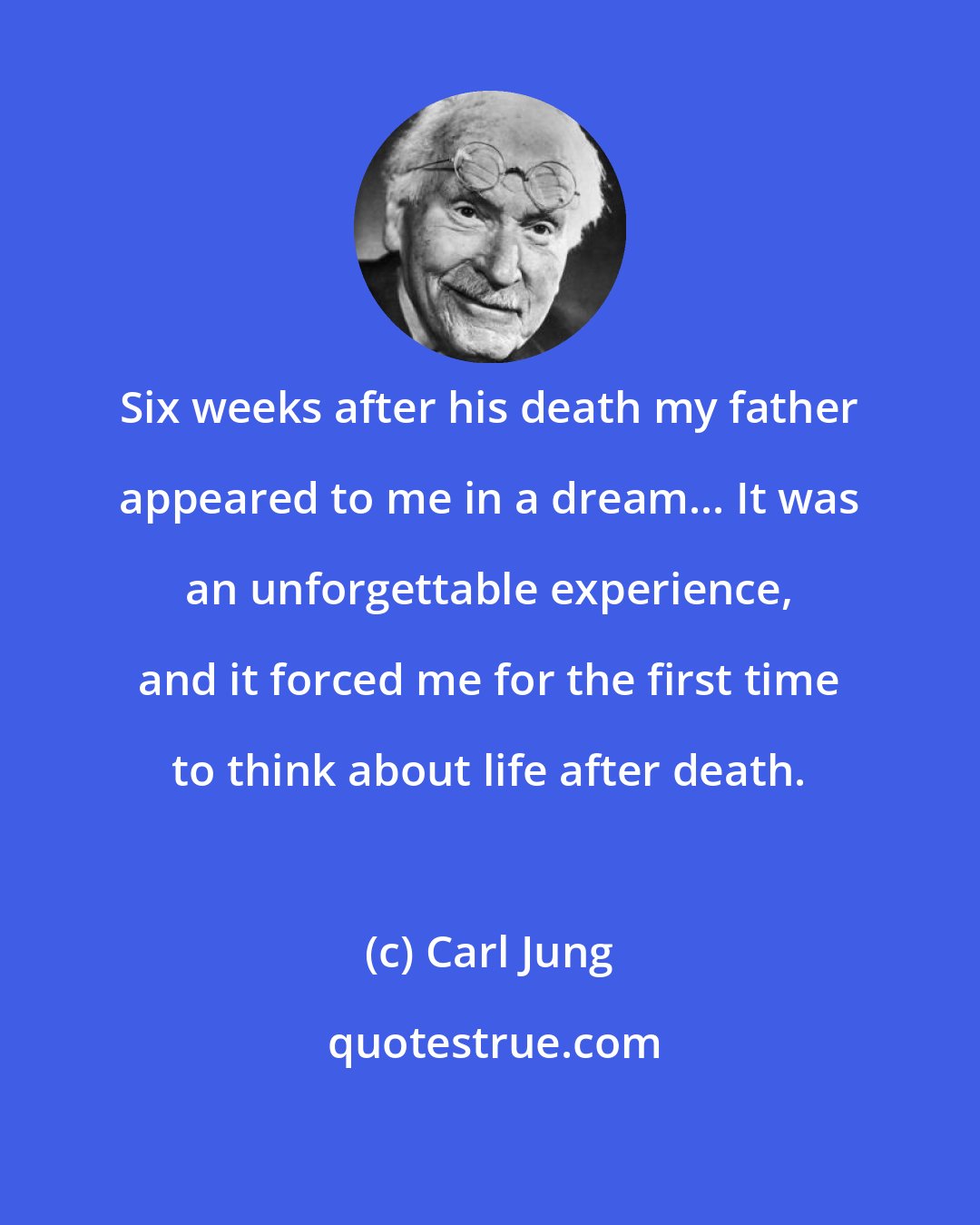Carl Jung: Six weeks after his death my father appeared to me in a dream... It was an unforgettable experience, and it forced me for the first time to think about life after death.