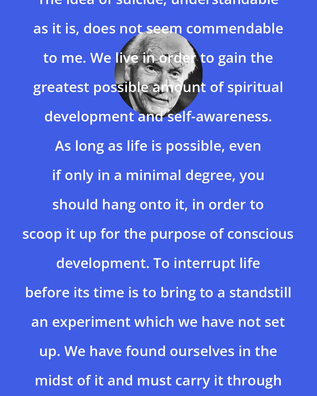 Carl Jung: The idea of suicide, understandable as it is, does not seem commendable to me. We live in order to gain the greatest possible amount of spiritual development and self-awareness. As long as life is possible, even if only in a minimal degree, you should hang onto it, in order to scoop it up for the purpose of conscious development. To interrupt life before its time is to bring to a standstill an experiment which we have not set up. We have found ourselves in the midst of it and must carry it through to the end.