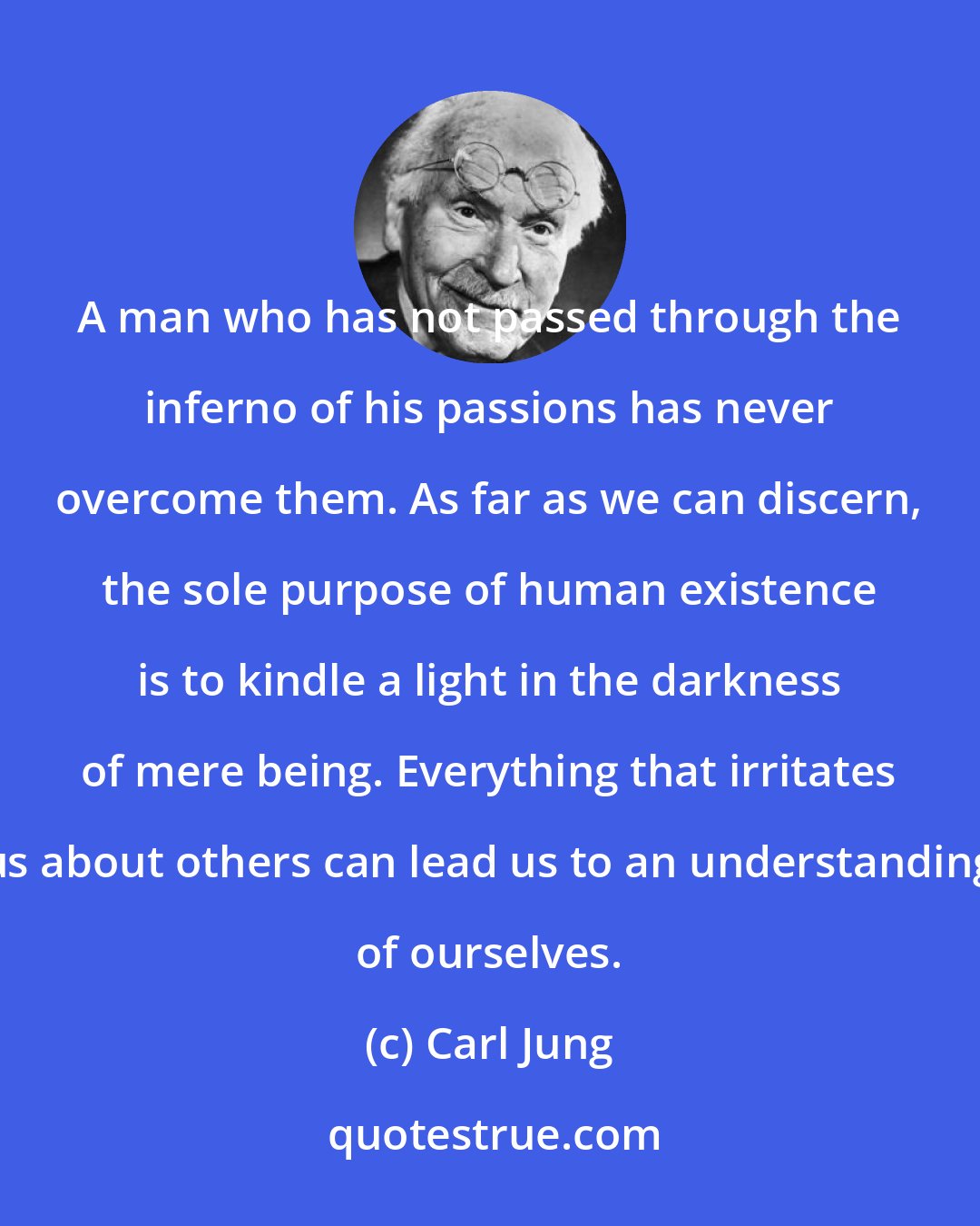 Carl Jung: A man who has not passed through the inferno of his passions has never overcome them. As far as we can discern, the sole purpose of human existence is to kindle a light in the darkness of mere being. Everything that irritates us about others can lead us to an understanding of ourselves.