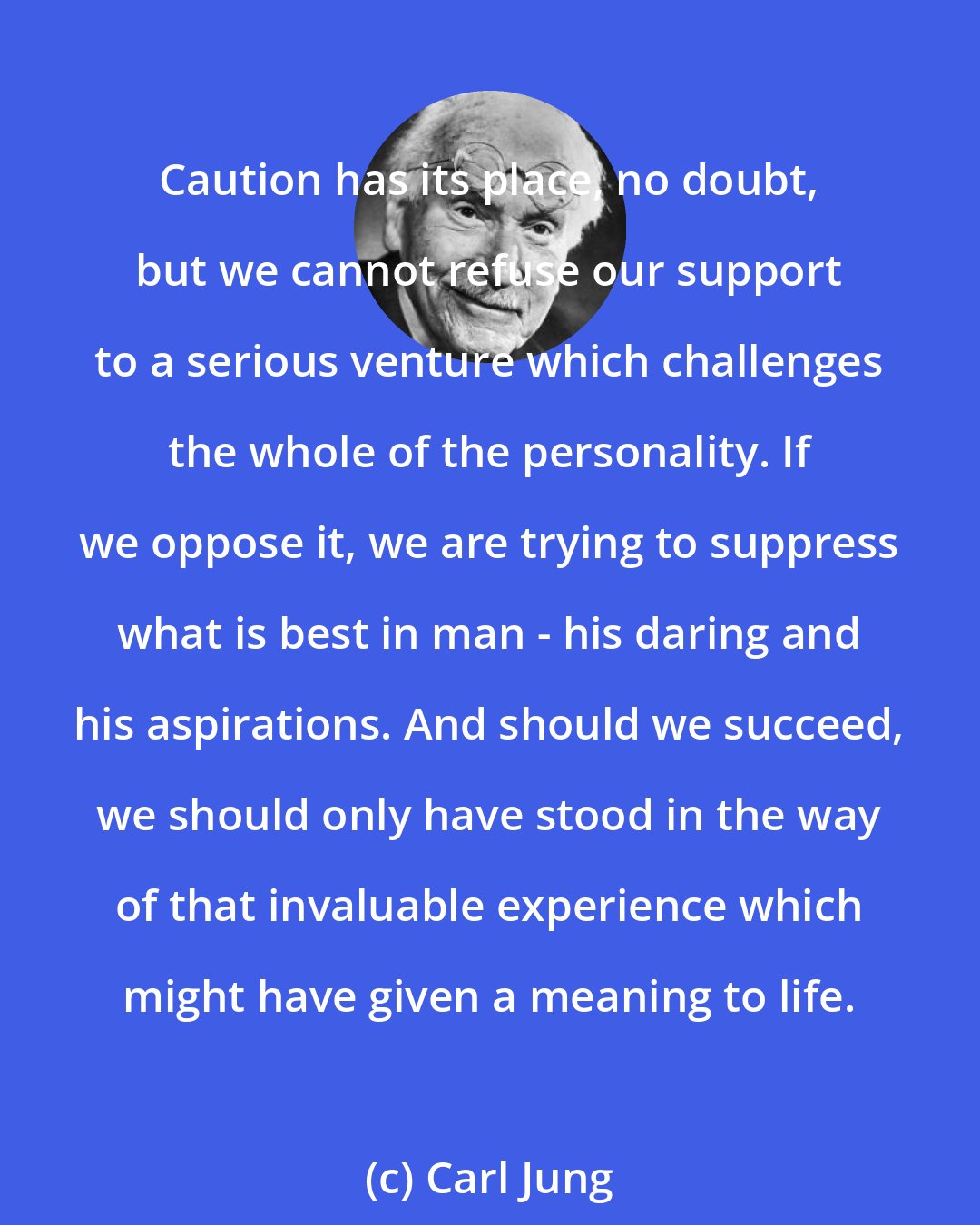 Carl Jung: Caution has its place, no doubt, but we cannot refuse our support to a serious venture which challenges the whole of the personality. If we oppose it, we are trying to suppress what is best in man - his daring and his aspirations. And should we succeed, we should only have stood in the way of that invaluable experience which might have given a meaning to life.