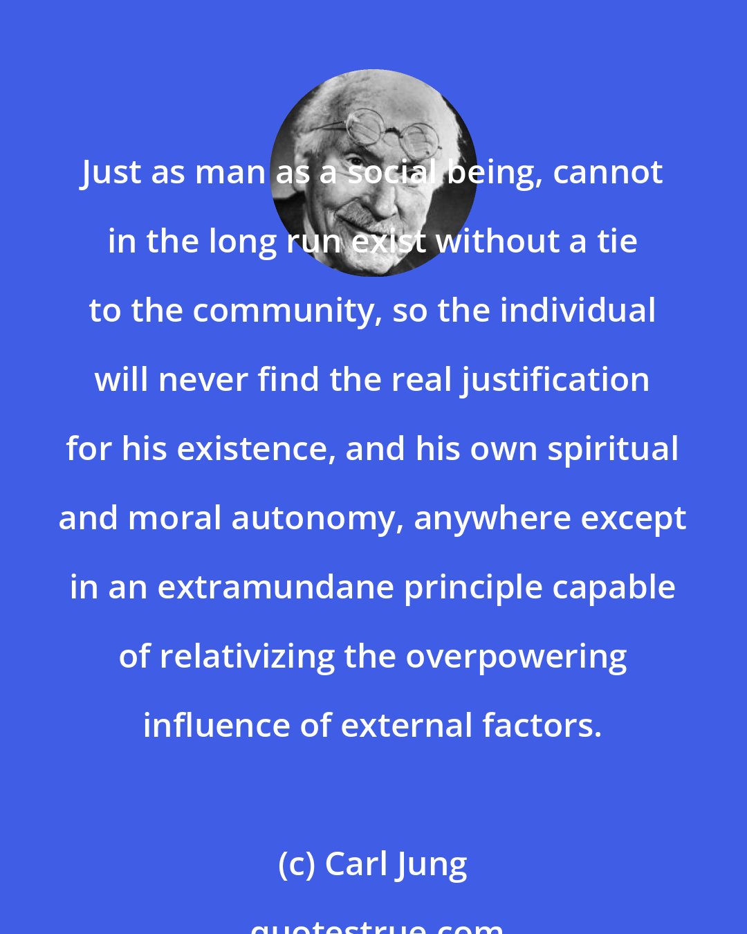 Carl Jung: Just as man as a social being, cannot in the long run exist without a tie to the community, so the individual will never find the real justification for his existence, and his own spiritual and moral autonomy, anywhere except in an extramundane principle capable of relativizing the overpowering influence of external factors.