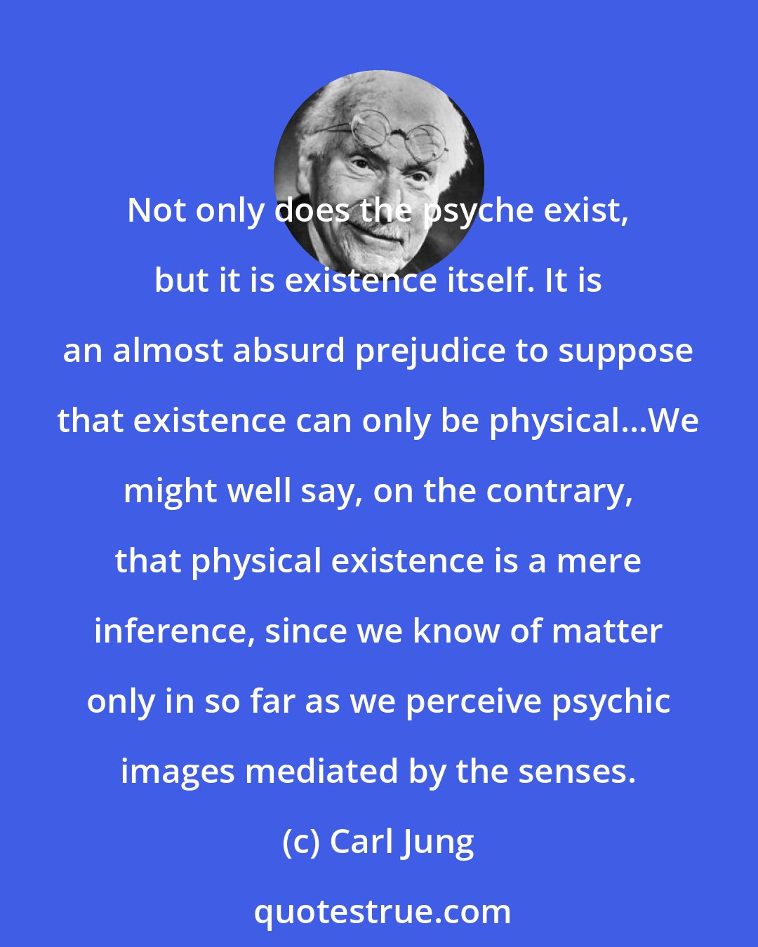 Carl Jung: Not only does the psyche exist, but it is existence itself. It is an almost absurd prejudice to suppose that existence can only be physical...We might well say, on the contrary, that physical existence is a mere inference, since we know of matter only in so far as we perceive psychic images mediated by the senses.