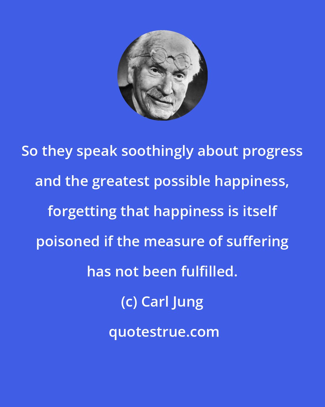 Carl Jung: So they speak soothingly about progress and the greatest possible happiness, forgetting that happiness is itself poisoned if the measure of suffering has not been fulfilled.