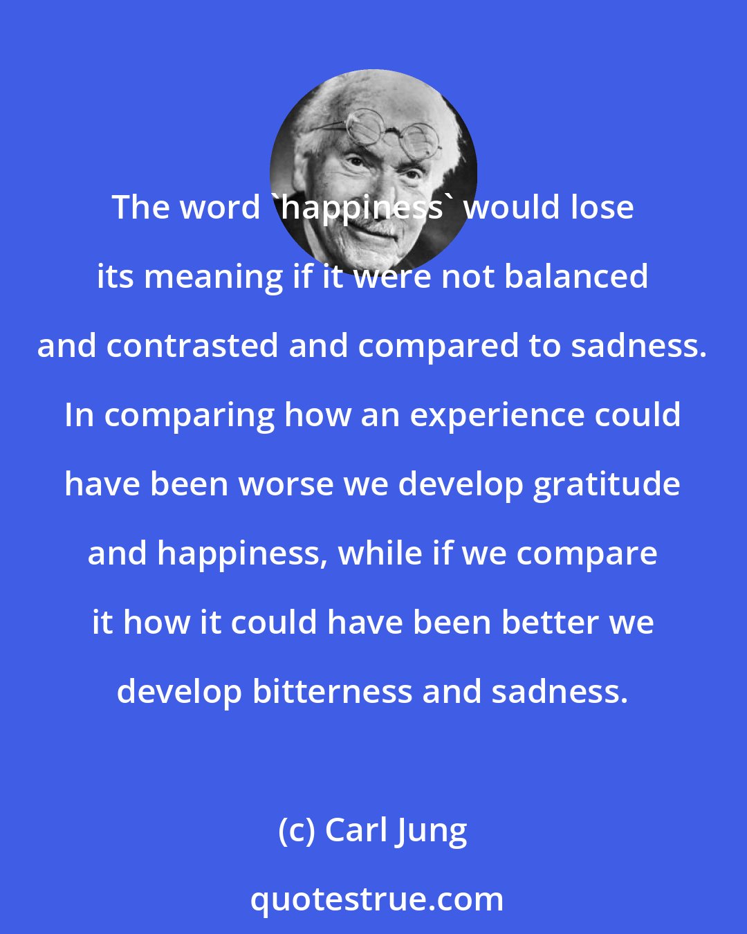 Carl Jung: The word 'happiness' would lose its meaning if it were not balanced and contrasted and compared to sadness. In comparing how an experience could have been worse we develop gratitude and happiness, while if we compare it how it could have been better we develop bitterness and sadness.