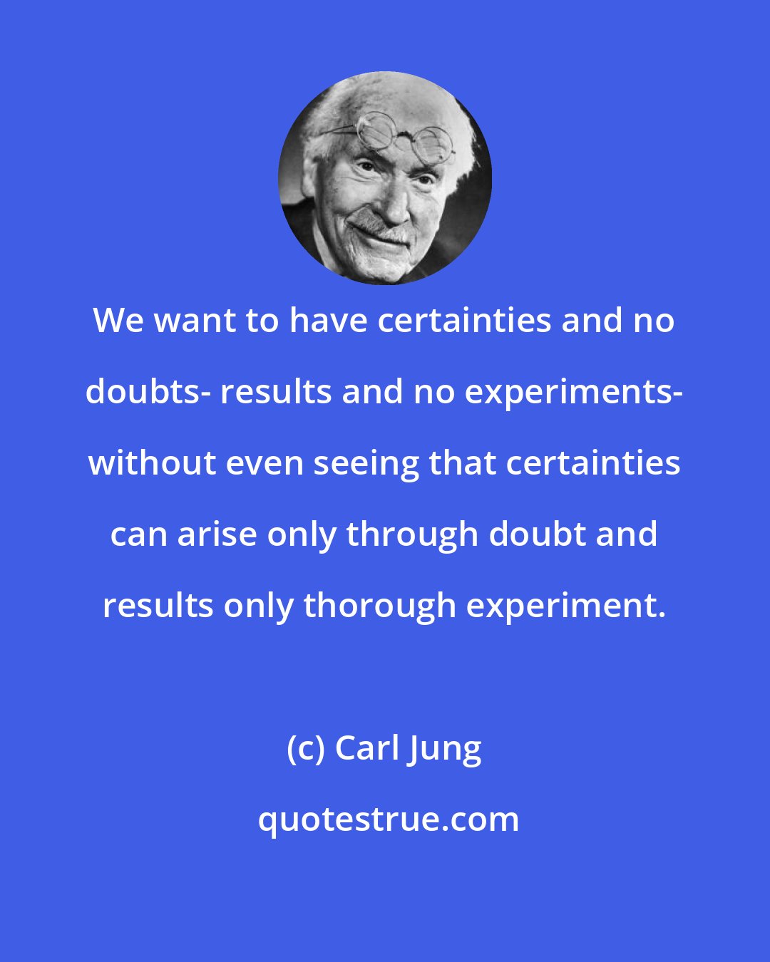 Carl Jung: We want to have certainties and no doubts- results and no experiments- without even seeing that certainties can arise only through doubt and results only thorough experiment.