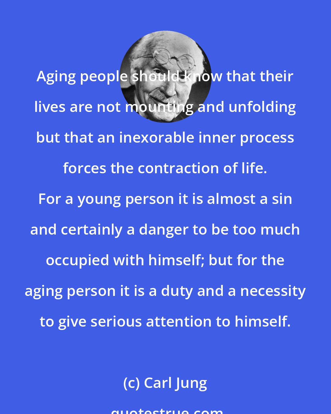 Carl Jung: Aging people should know that their lives are not mounting and unfolding but that an inexorable inner process forces the contraction of life. For a young person it is almost a sin and certainly a danger to be too much occupied with himself; but for the aging person it is a duty and a necessity to give serious attention to himself.