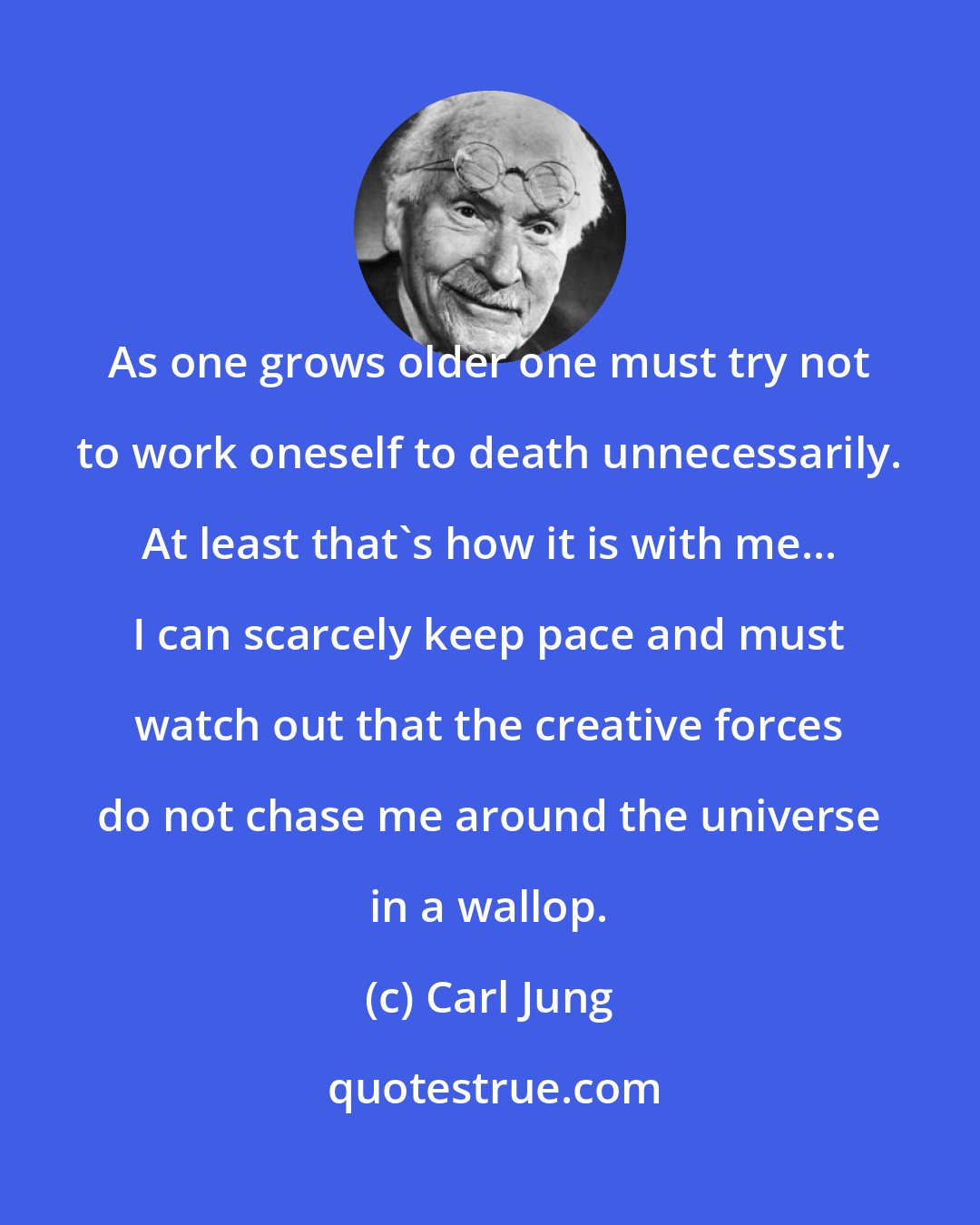 Carl Jung: As one grows older one must try not to work oneself to death unnecessarily. At least that's how it is with me... I can scarcely keep pace and must watch out that the creative forces do not chase me around the universe in a wallop.