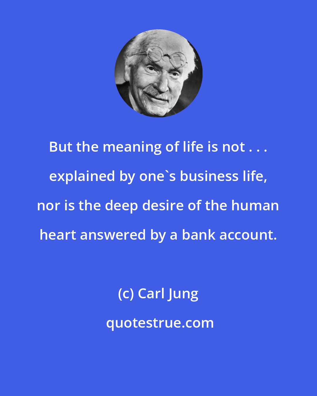 Carl Jung: But the meaning of life is not . . . explained by one's business life, nor is the deep desire of the human heart answered by a bank account.