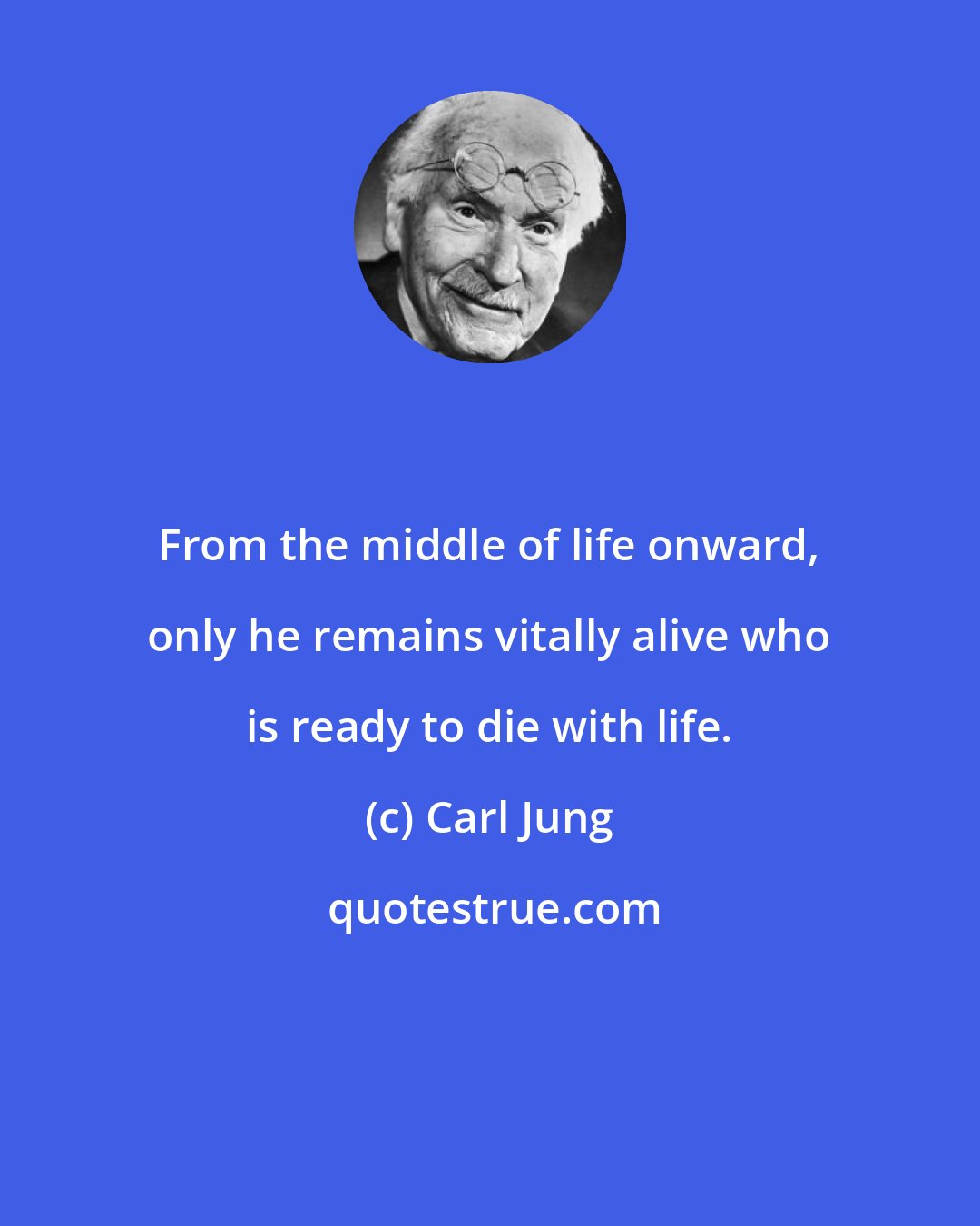 Carl Jung: From the middle of life onward, only he remains vitally alive who is ready to die with life.