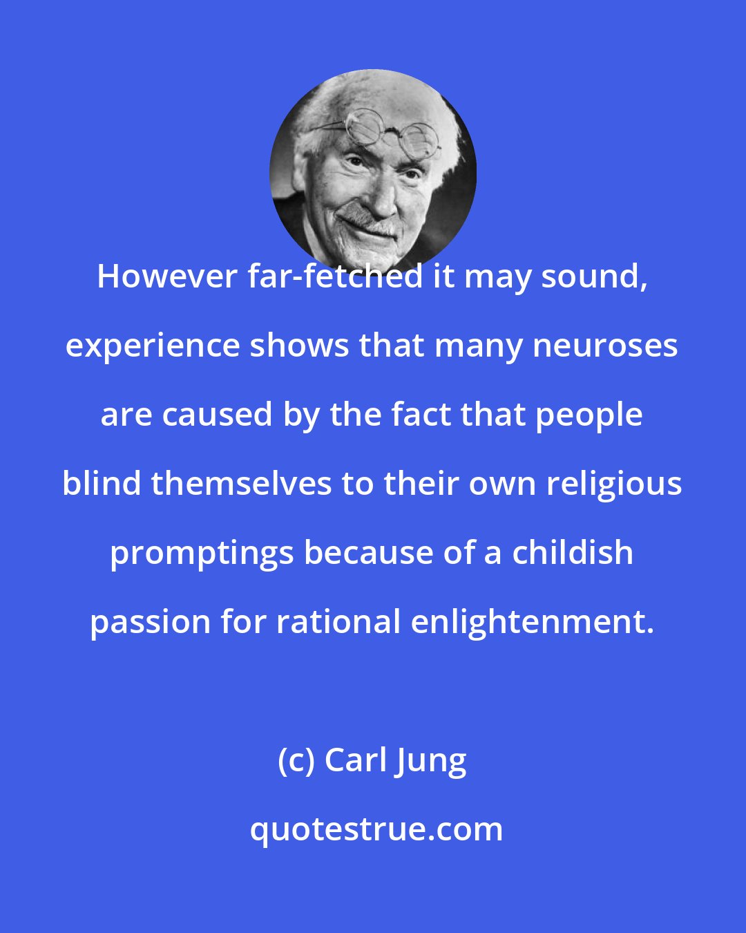 Carl Jung: However far-fetched it may sound, experience shows that many neuroses are caused by the fact that people blind themselves to their own religious promptings because of a childish passion for rational enlightenment.