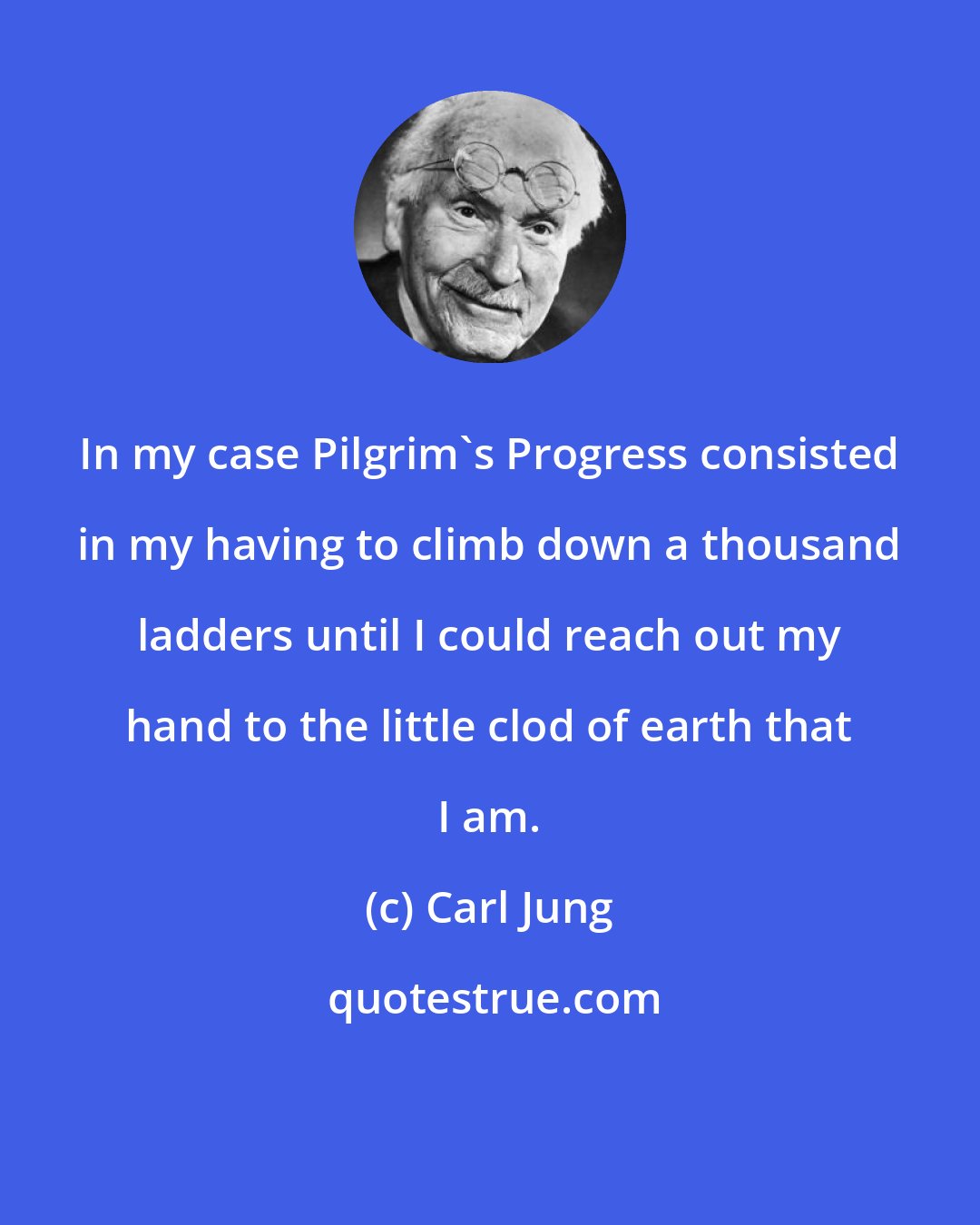 Carl Jung: In my case Pilgrim's Progress consisted in my having to climb down a thousand ladders until I could reach out my hand to the little clod of earth that I am.
