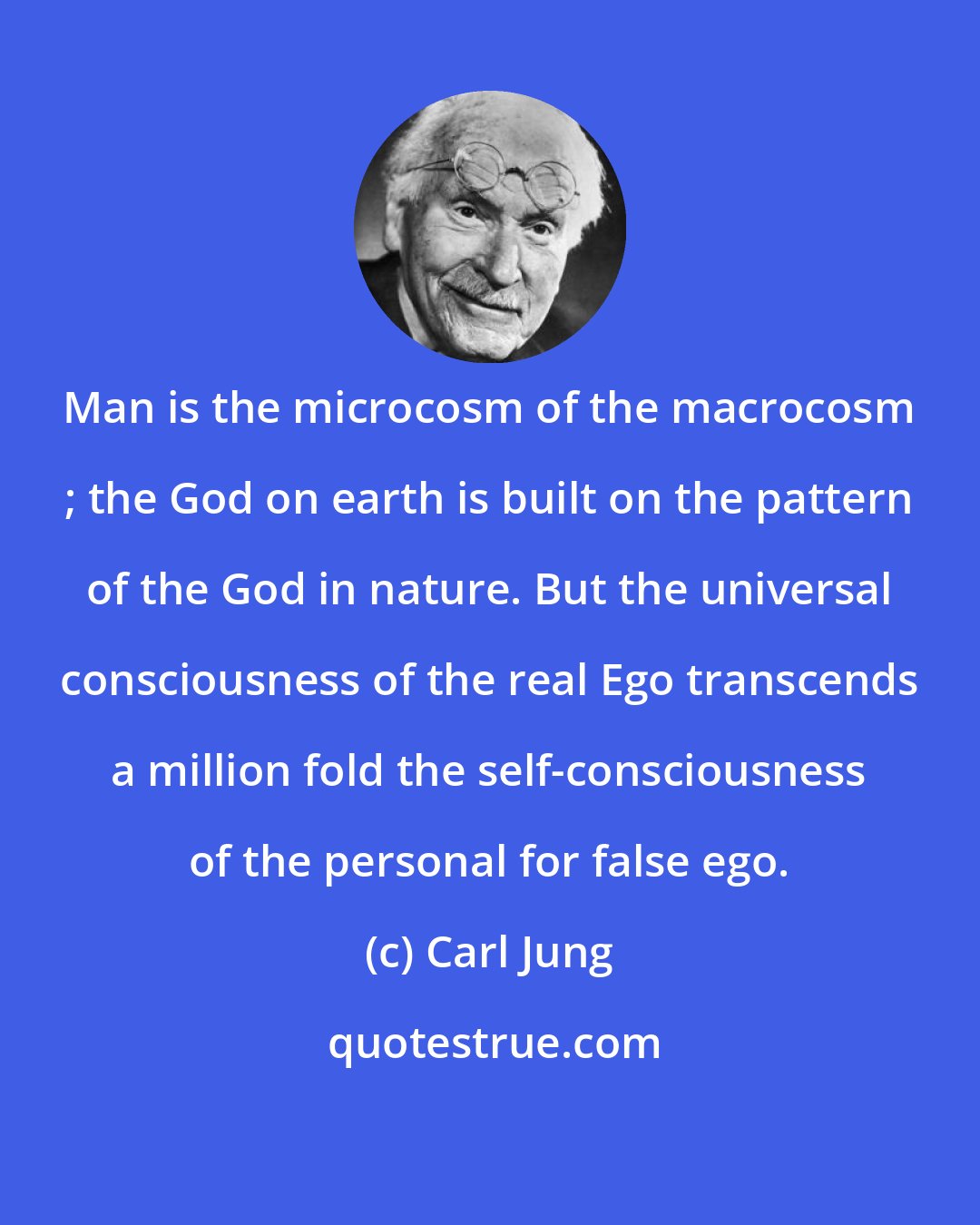 Carl Jung: Man is the microcosm of the macrocosm ; the God on earth is built on the pattern of the God in nature. But the universal consciousness of the real Ego transcends a million fold the self-consciousness of the personal for false ego.