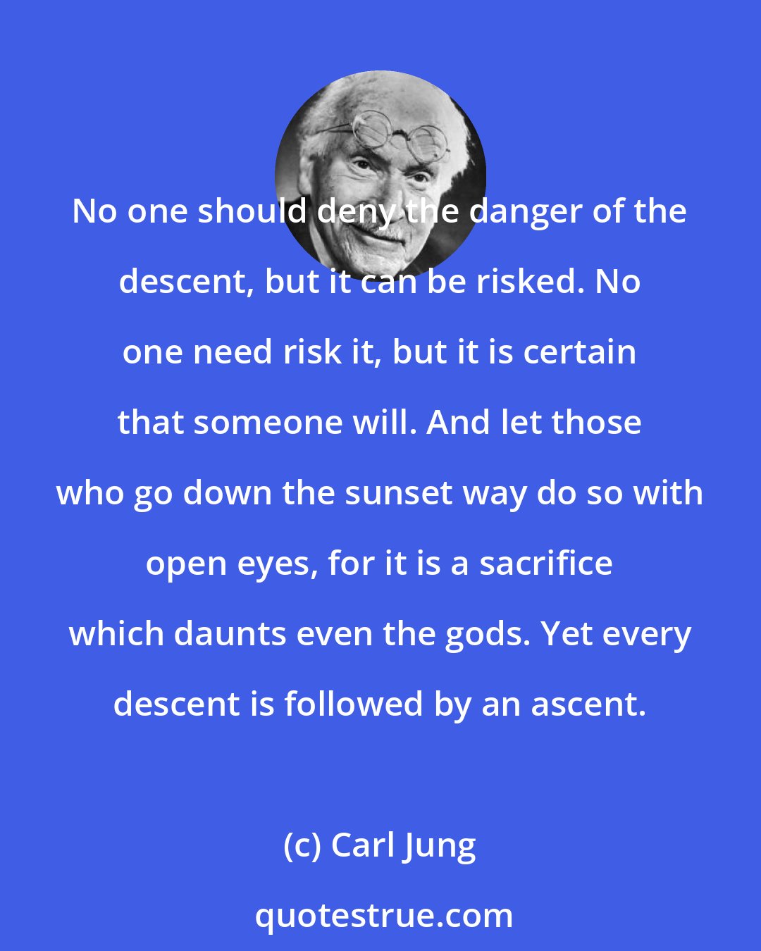 Carl Jung: No one should deny the danger of the descent, but it can be risked. No one need risk it, but it is certain that someone will. And let those who go down the sunset way do so with open eyes, for it is a sacrifice which daunts even the gods. Yet every descent is followed by an ascent.
