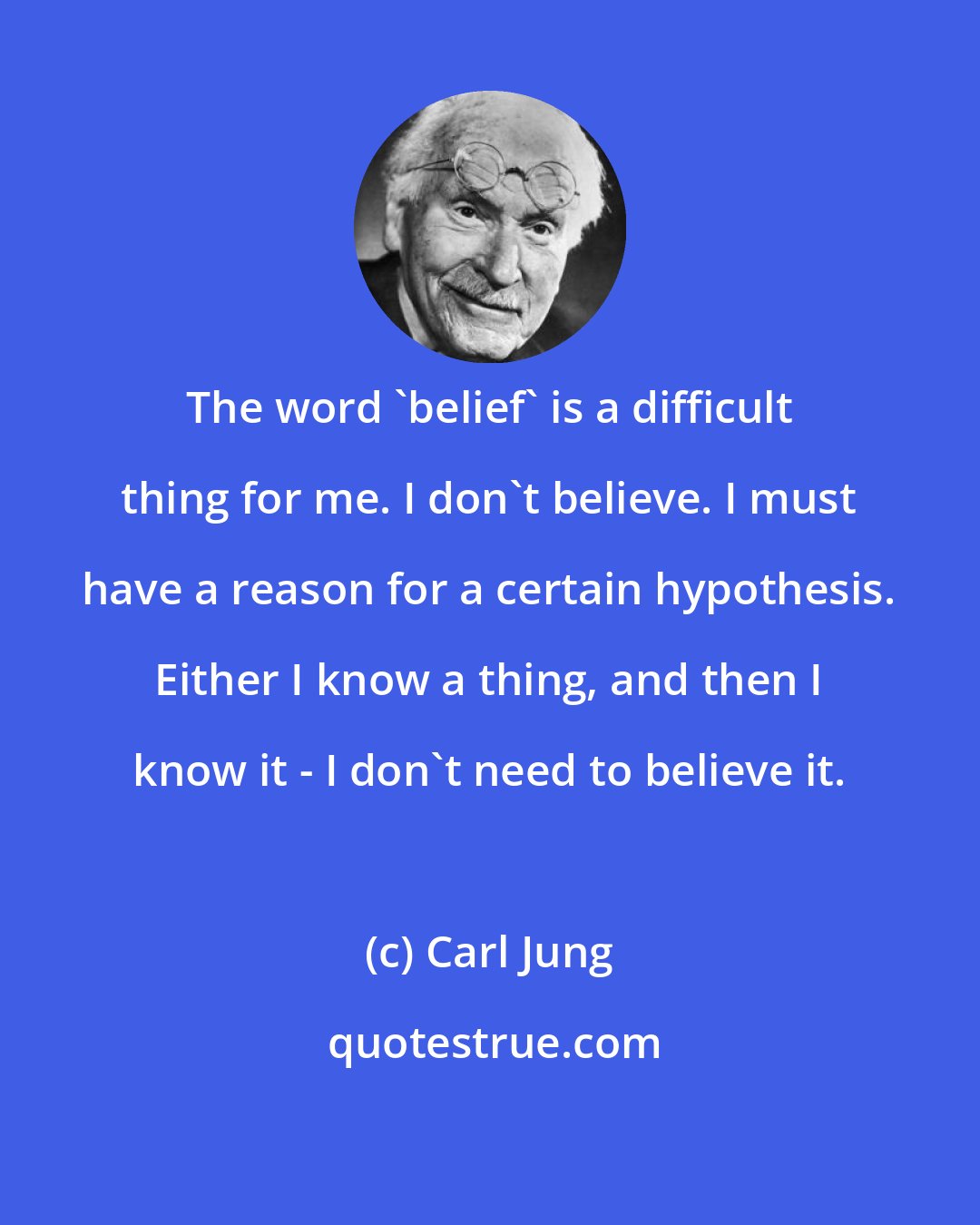Carl Jung: The word 'belief' is a difficult thing for me. I don't believe. I must have a reason for a certain hypothesis. Either I know a thing, and then I know it - I don't need to believe it.