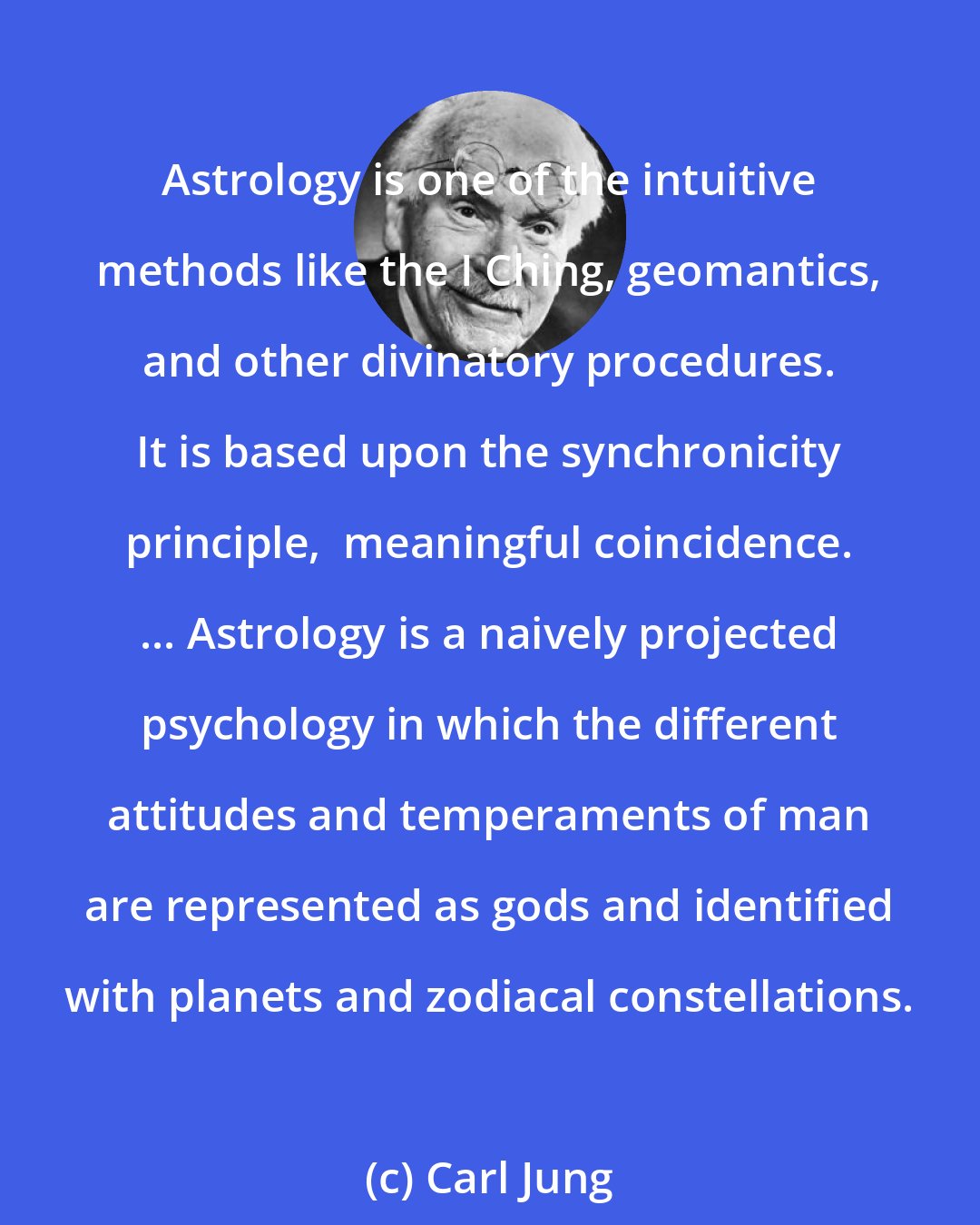 Carl Jung: Astrology is one of the intuitive methods like the I Ching, geomantics, and other divinatory procedures. It is based upon the synchronicity principle,  meaningful coincidence. ... Astrology is a naively projected psychology in which the different attitudes and temperaments of man are represented as gods and identified with planets and zodiacal constellations.