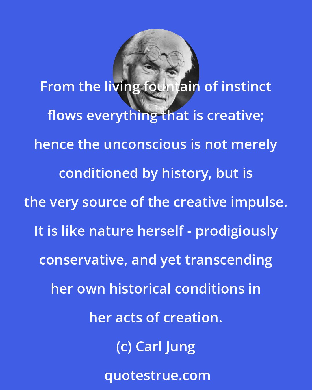 Carl Jung: From the living fountain of instinct flows everything that is creative; hence the unconscious is not merely conditioned by history, but is the very source of the creative impulse. It is like nature herself - prodigiously conservative, and yet transcending her own historical conditions in her acts of creation.
