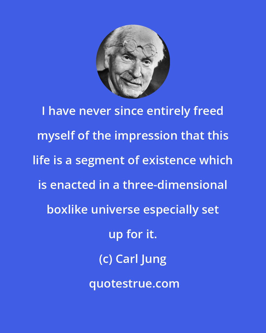 Carl Jung: I have never since entirely freed myself of the impression that this life is a segment of existence which is enacted in a three-dimensional boxlike universe especially set up for it.