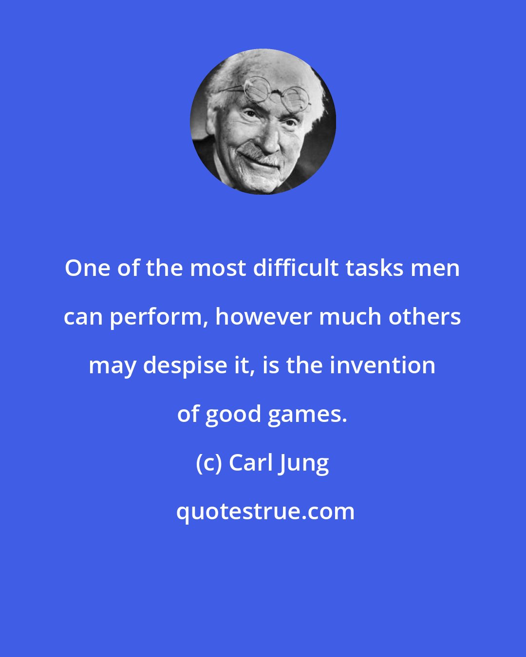Carl Jung: One of the most difficult tasks men can perform, however much others may despise it, is the invention of good games.