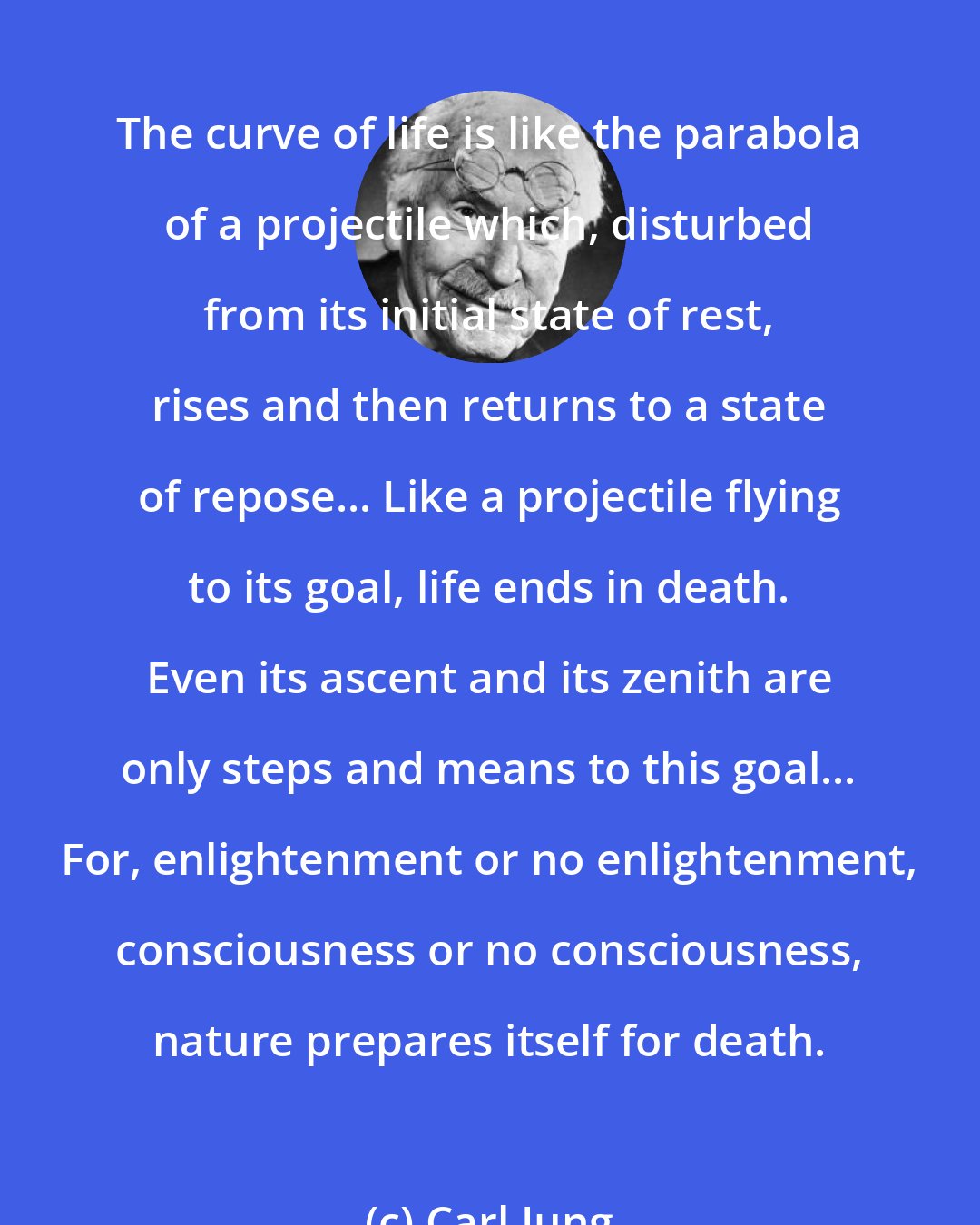 Carl Jung: The curve of life is like the parabola of a projectile which, disturbed from its initial state of rest, rises and then returns to a state of repose... Like a projectile flying to its goal, life ends in death. Even its ascent and its zenith are only steps and means to this goal... For, enlightenment or no enlightenment, consciousness or no consciousness, nature prepares itself for death.