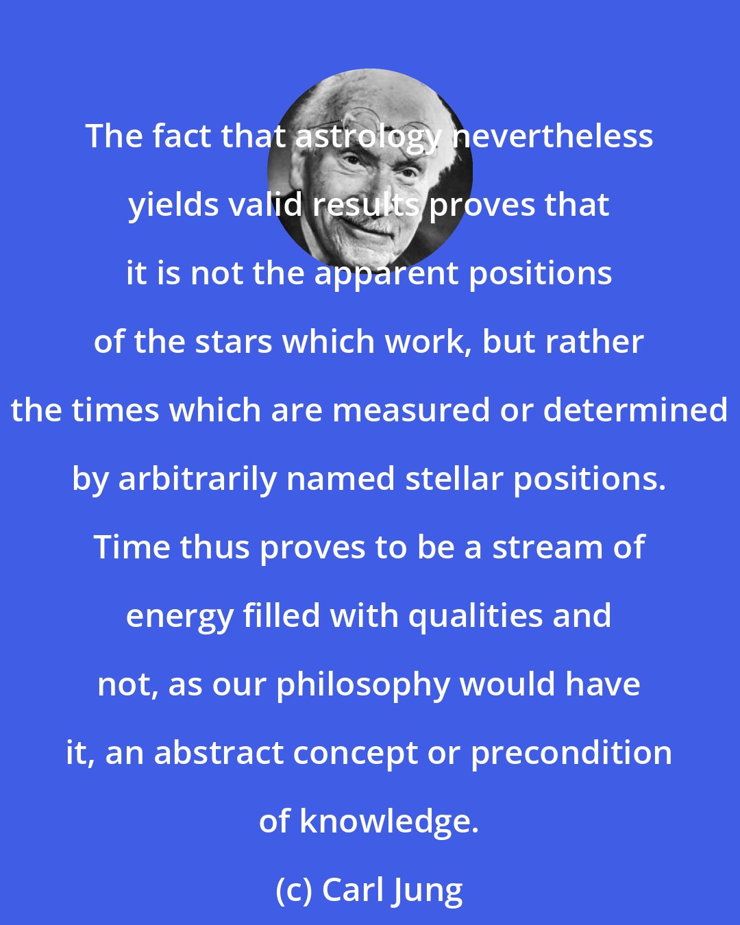 Carl Jung: The fact that astrology nevertheless yields valid results proves that it is not the apparent positions of the stars which work, but rather the times which are measured or determined by arbitrarily named stellar positions. Time thus proves to be a stream of energy filled with qualities and not, as our philosophy would have it, an abstract concept or precondition of knowledge.