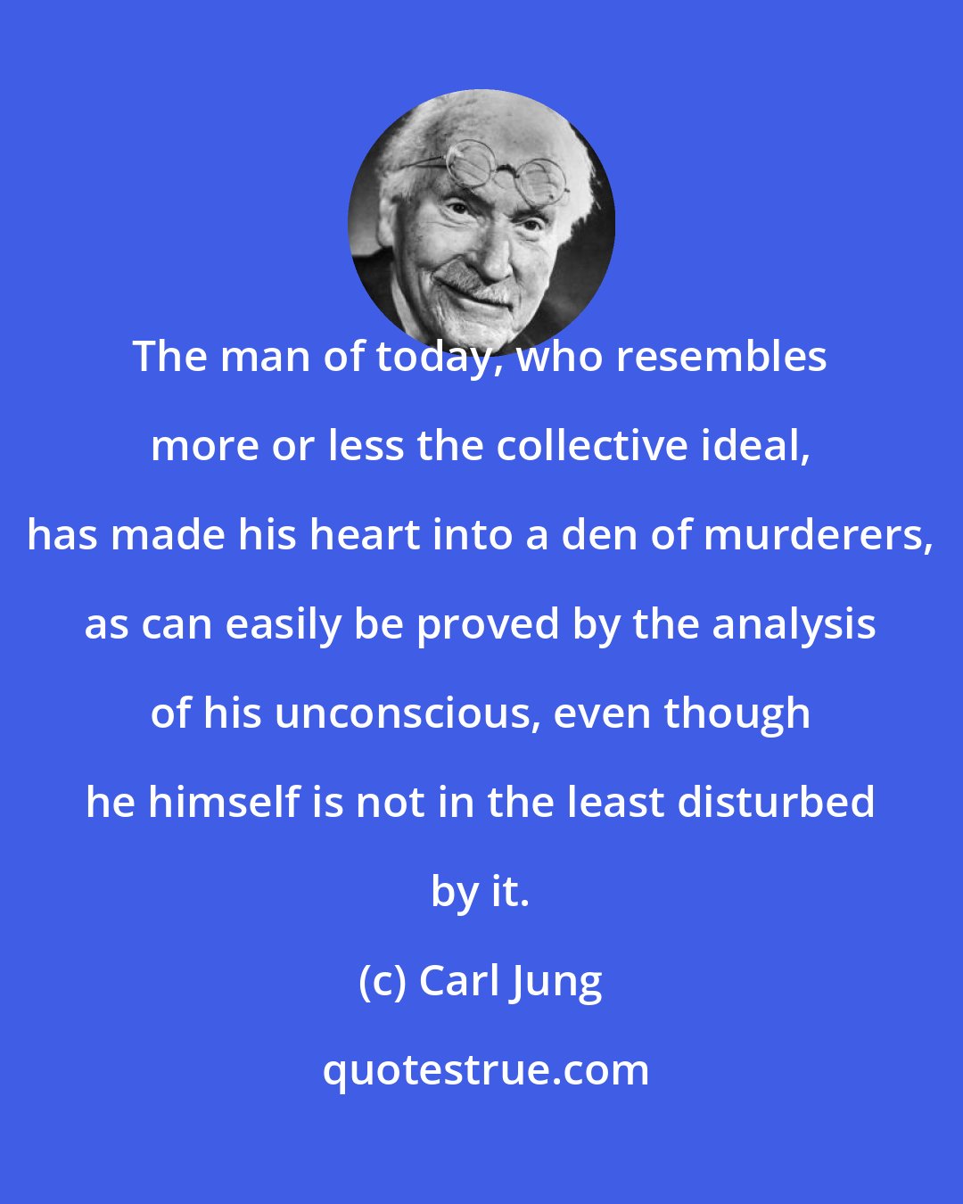 Carl Jung: The man of today, who resembles more or less the collective ideal, has made his heart into a den of murderers, as can easily be proved by the analysis of his unconscious, even though he himself is not in the least disturbed by it.