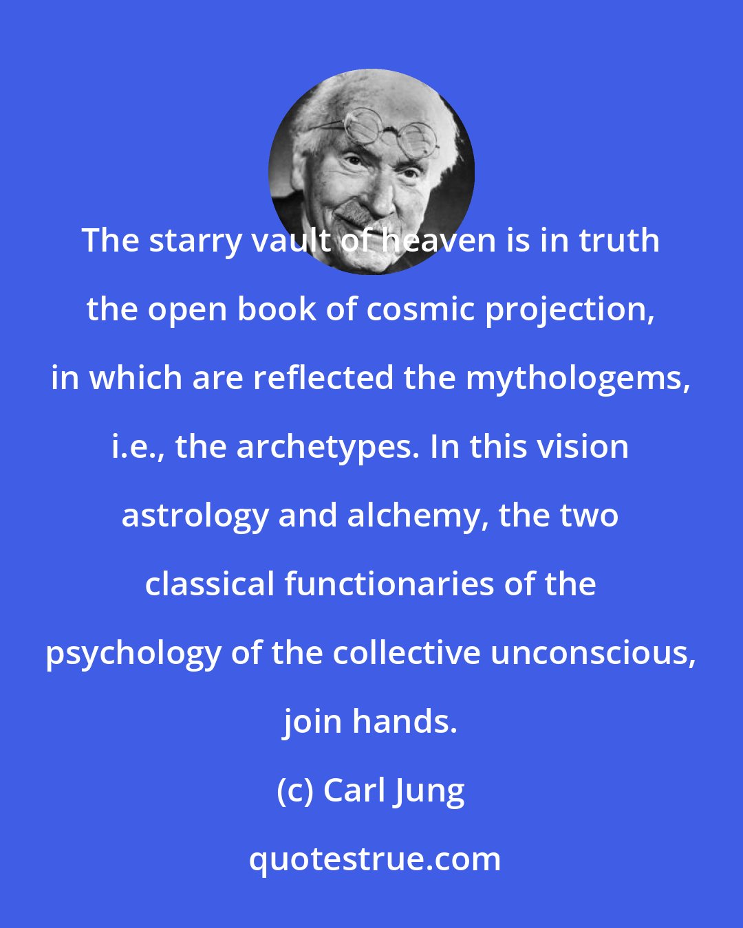 Carl Jung: The starry vault of heaven is in truth the open book of cosmic projection, in which are reflected the mythologems, i.e., the archetypes. In this vision astrology and alchemy, the two classical functionaries of the psychology of the collective unconscious, join hands.