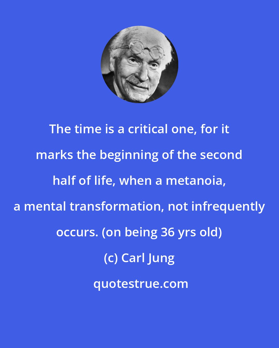 Carl Jung: The time is a critical one, for it marks the beginning of the second half of life, when a metanoia, a mental transformation, not infrequently occurs. (on being 36 yrs old)