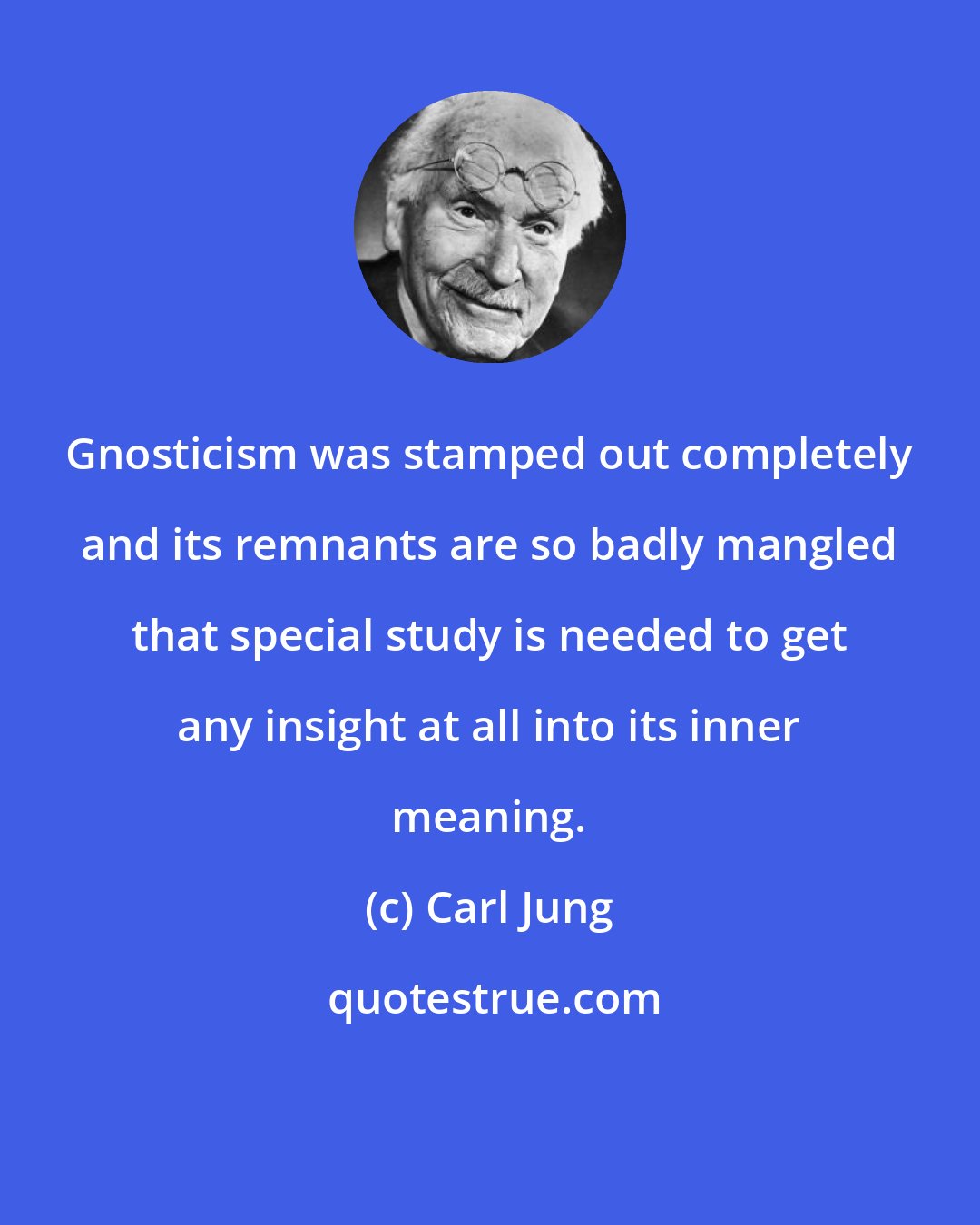 Carl Jung: Gnosticism was stamped out completely and its remnants are so badly mangled that special study is needed to get any insight at all into its inner meaning.