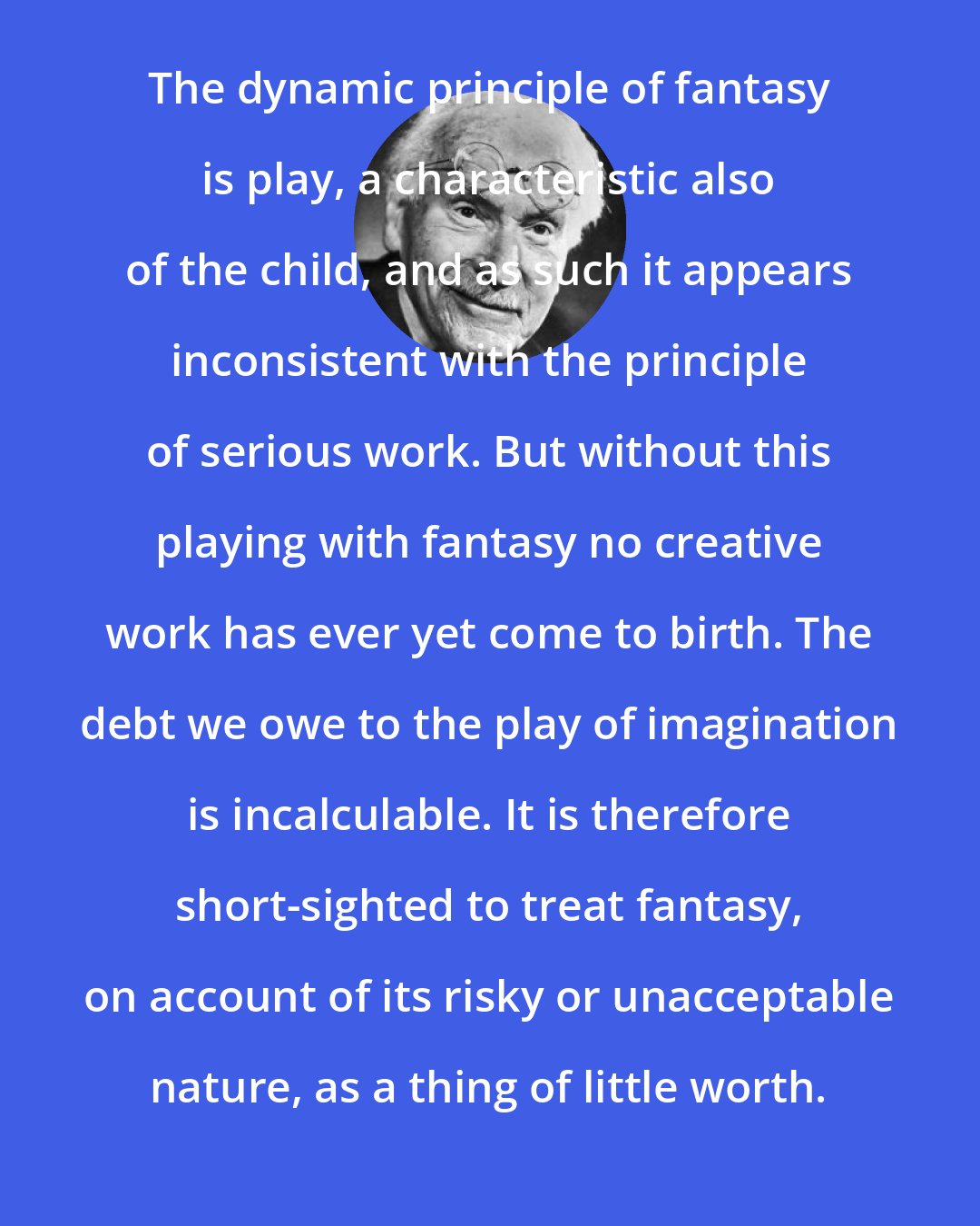 Carl Jung: The dynamic principle of fantasy is play, a characteristic also of the child, and as such it appears inconsistent with the principle of serious work. But without this playing with fantasy no creative work has ever yet come to birth. The debt we owe to the play of imagination is incalculable. It is therefore short-sighted to treat fantasy, on account of its risky or unacceptable nature, as a thing of little worth.