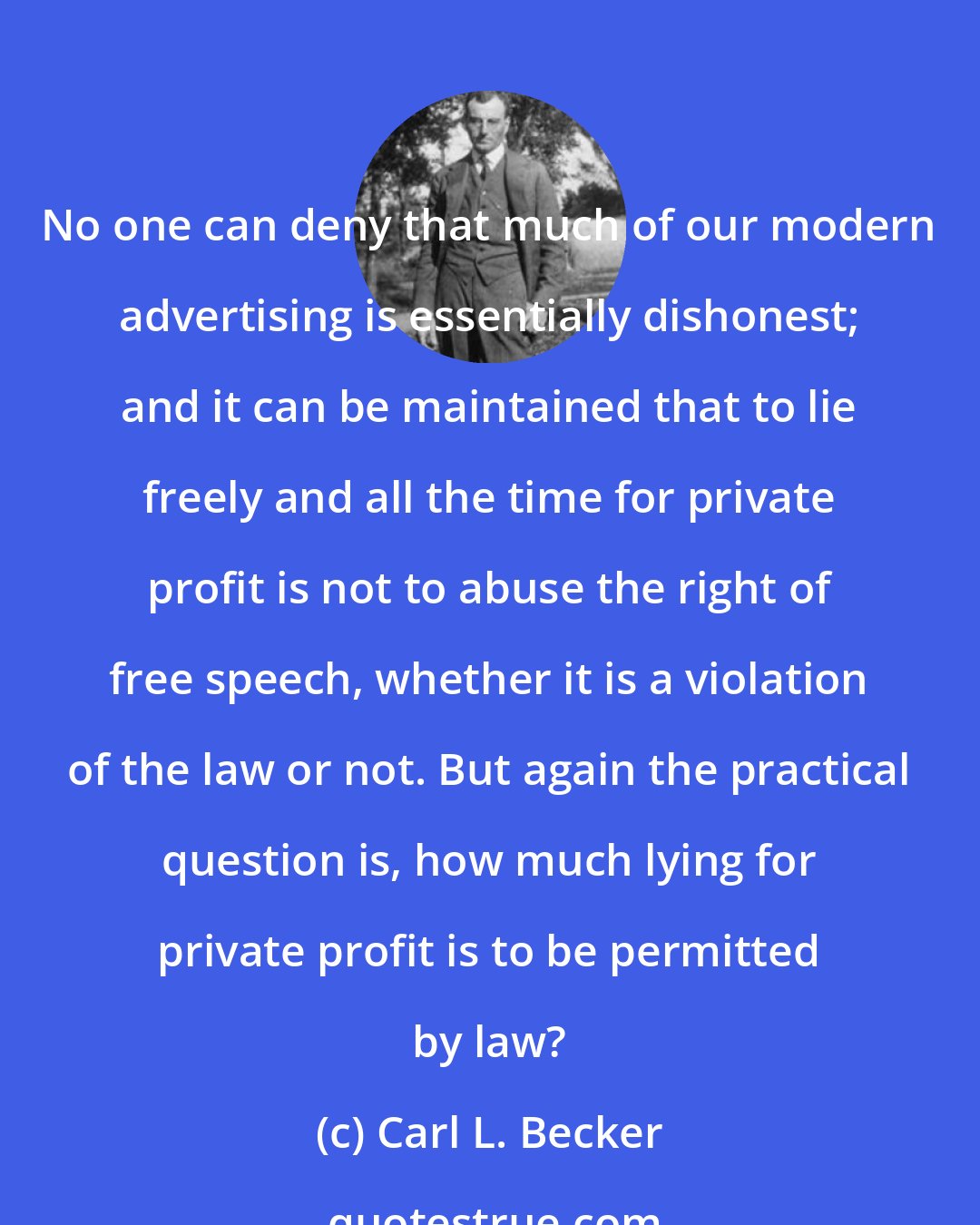 Carl L. Becker: No one can deny that much of our modern advertising is essentially dishonest; and it can be maintained that to lie freely and all the time for private profit is not to abuse the right of free speech, whether it is a violation of the law or not. But again the practical question is, how much lying for private profit is to be permitted by law?