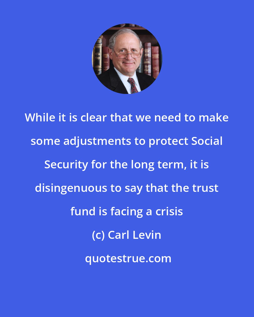 Carl Levin: While it is clear that we need to make some adjustments to protect Social Security for the long term, it is disingenuous to say that the trust fund is facing a crisis