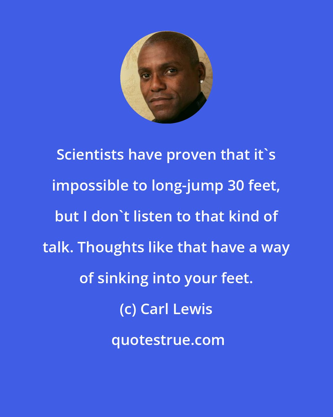 Carl Lewis: Scientists have proven that it's impossible to long-jump 30 feet, but I don't listen to that kind of talk. Thoughts like that have a way of sinking into your feet.