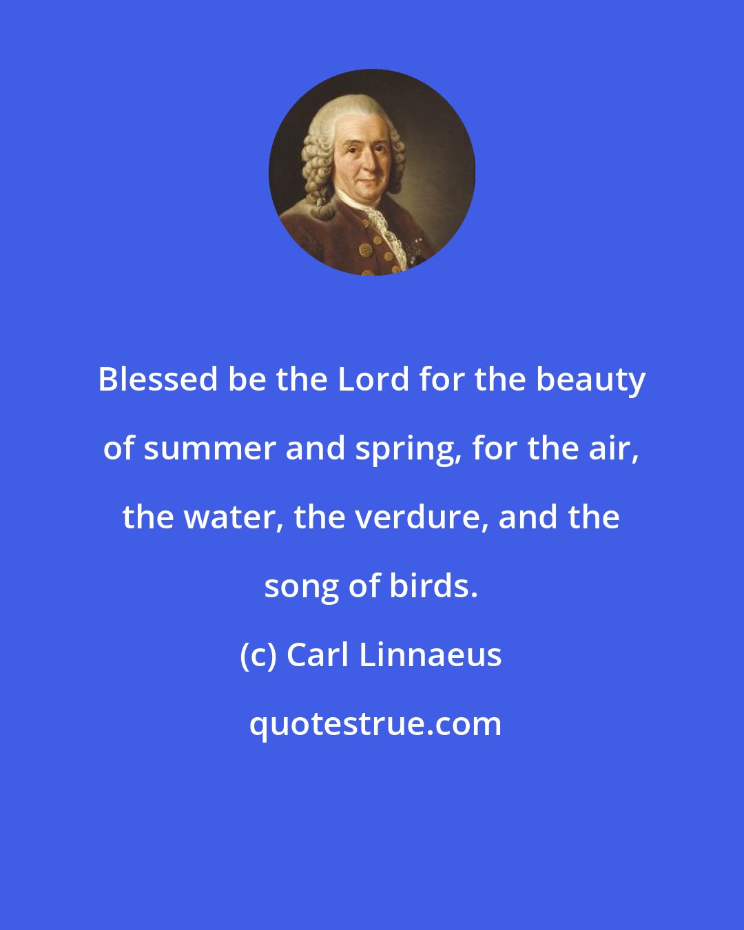Carl Linnaeus: Blessed be the Lord for the beauty of summer and spring, for the air, the water, the verdure, and the song of birds.