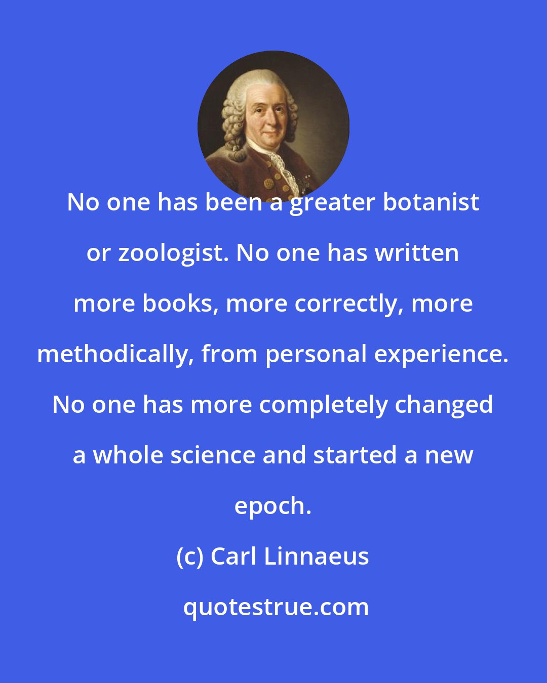 Carl Linnaeus: No one has been a greater botanist or zoologist. No one has written more books, more correctly, more methodically, from personal experience. No one has more completely changed a whole science and started a new epoch.