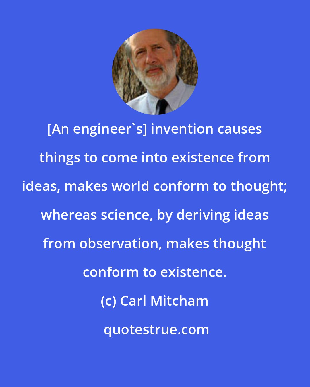 Carl Mitcham: [An engineer's] invention causes things to come into existence from ideas, makes world conform to thought; whereas science, by deriving ideas from observation, makes thought conform to existence.
