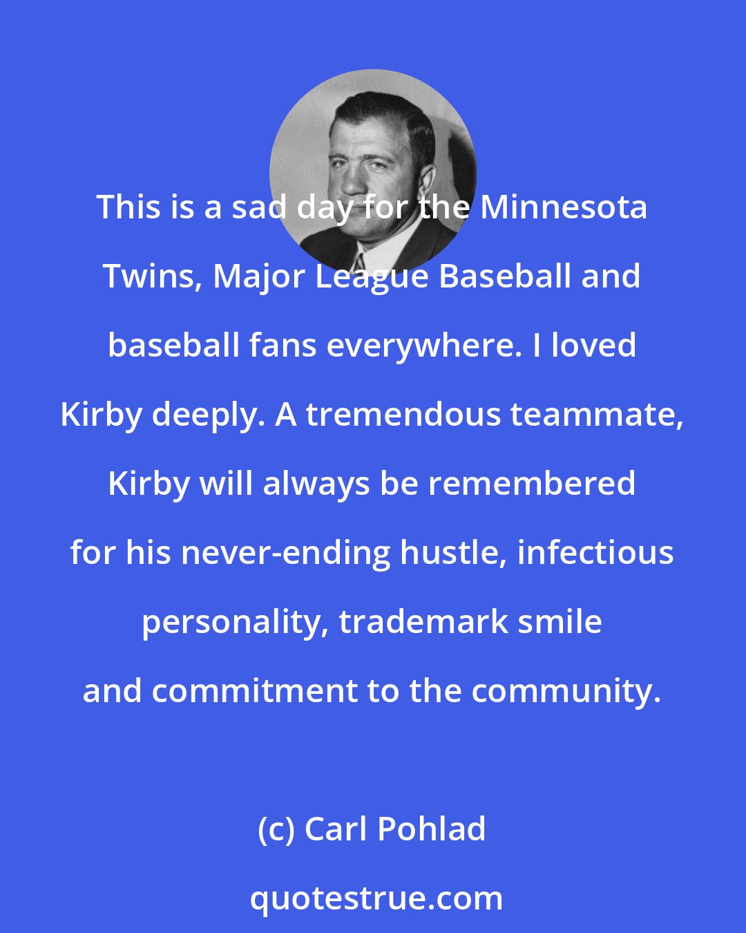 Carl Pohlad: This is a sad day for the Minnesota Twins, Major League Baseball and baseball fans everywhere. I loved Kirby deeply. A tremendous teammate, Kirby will always be remembered for his never-ending hustle, infectious personality, trademark smile and commitment to the community.