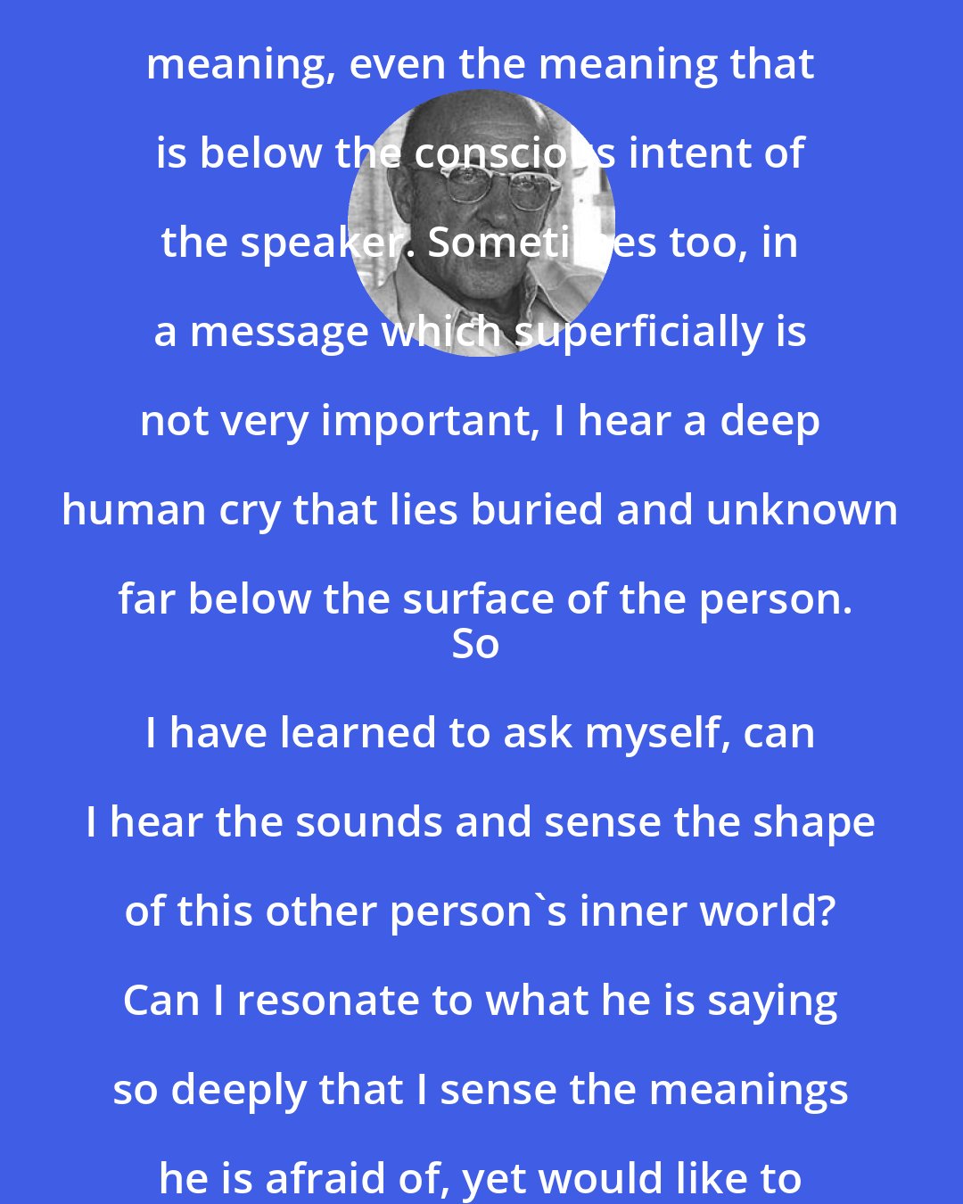 Carl Rogers: I hear the words, the thoughts, the feeling tones, the personal meaning, even the meaning that is below the conscious intent of the speaker. Sometimes too, in a message which superficially is not very important, I hear a deep human cry that lies buried and unknown far below the surface of the person.
So I have learned to ask myself, can I hear the sounds and sense the shape of this other person's inner world? Can I resonate to what he is saying so deeply that I sense the meanings he is afraid of, yet would like to communicate, as well as those he knows?