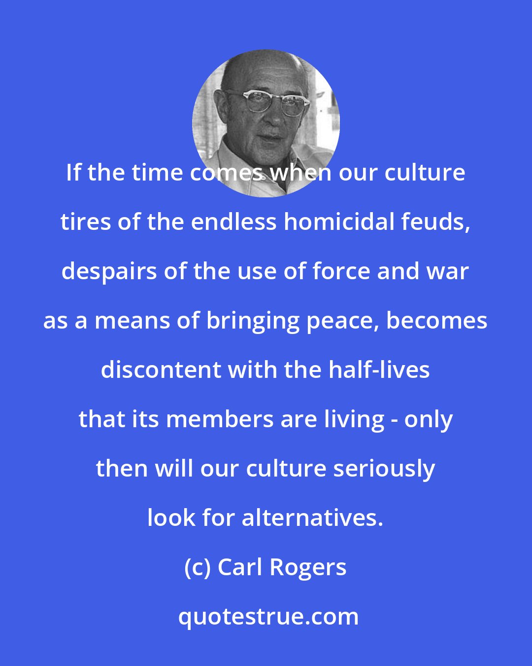 Carl Rogers: If the time comes when our culture tires of the endless homicidal feuds, despairs of the use of force and war as a means of bringing peace, becomes discontent with the half-lives that its members are living - only then will our culture seriously look for alternatives.