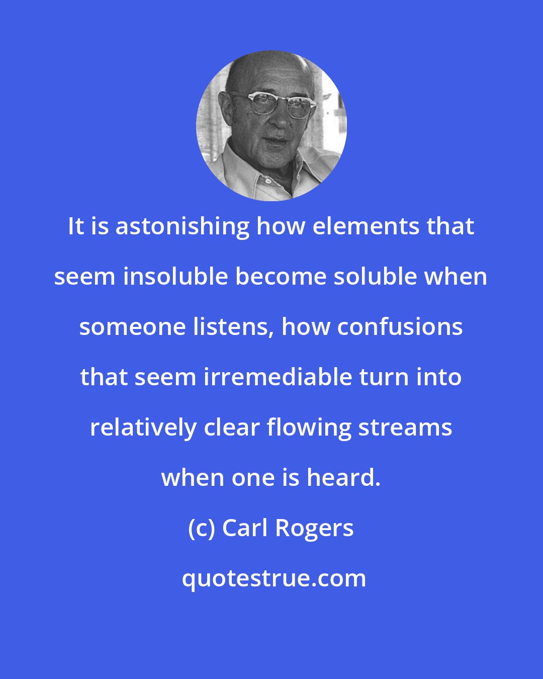 Carl Rogers: It is astonishing how elements that seem insoluble become soluble when someone listens, how confusions that seem irremediable turn into relatively clear flowing streams when one is heard.