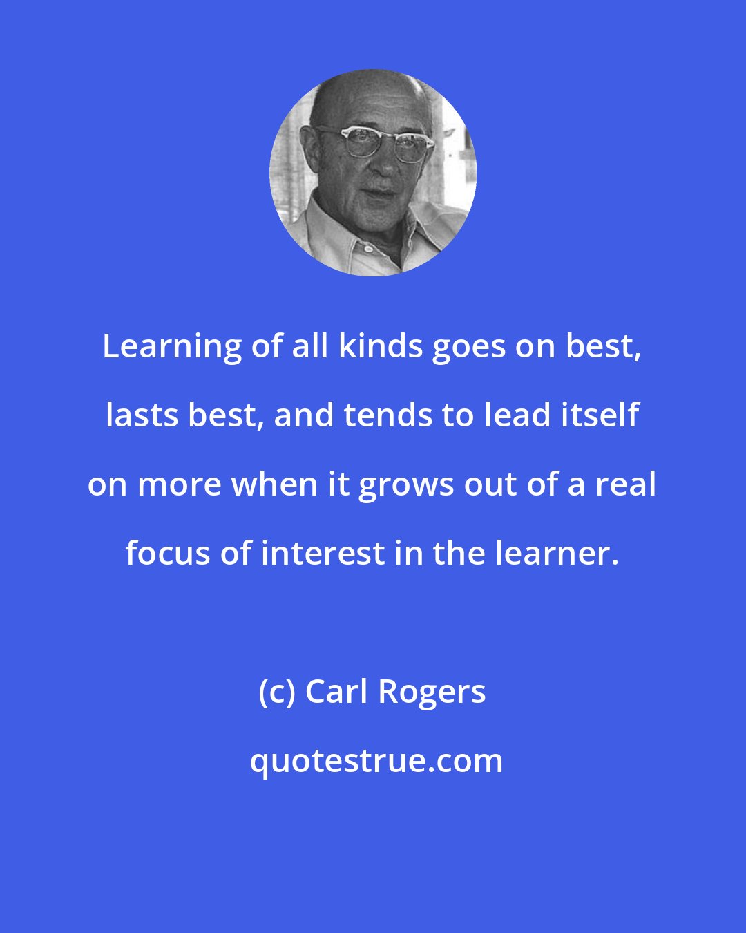 Carl Rogers: Learning of all kinds goes on best, lasts best, and tends to lead itself on more when it grows out of a real focus of interest in the learner.