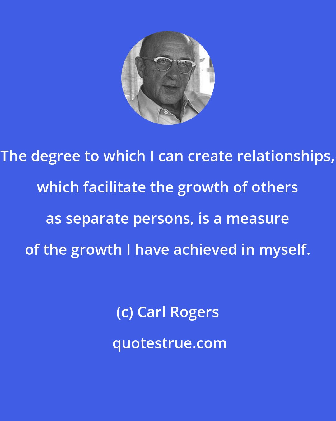 Carl Rogers: The degree to which I can create relationships, which facilitate the growth of others as separate persons, is a measure of the growth I have achieved in myself.