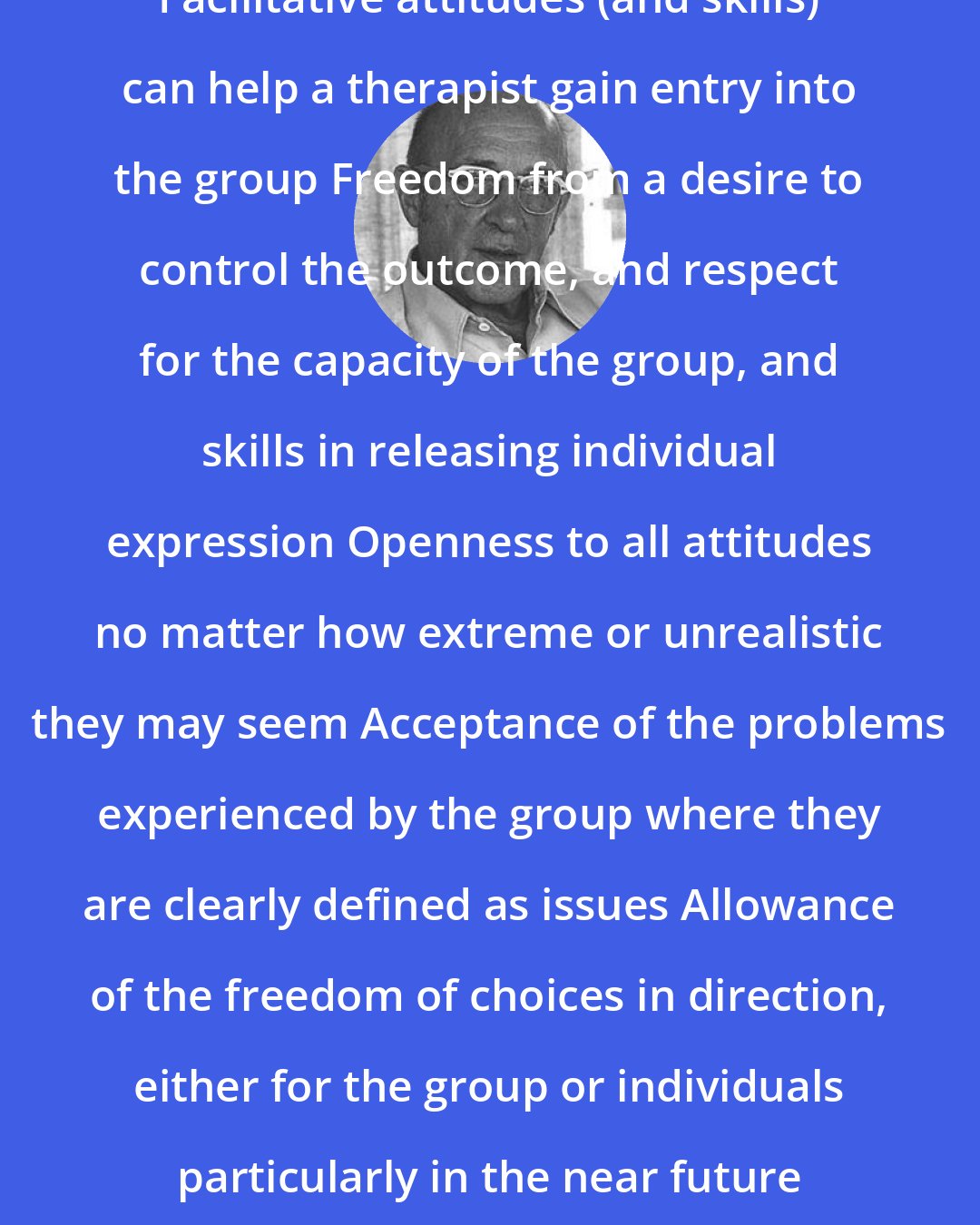 Carl Rogers: Facilitative attitudes (and skills) can help a therapist gain entry into the group Freedom from a desire to control the outcome, and respect for the capacity of the group, and skills in releasing individual expression Openness to all attitudes no matter how extreme or unrealistic they may seem Acceptance of the problems experienced by the group where they are clearly defined as issues Allowance of the freedom of choices in direction, either for the group or individuals particularly in the near future