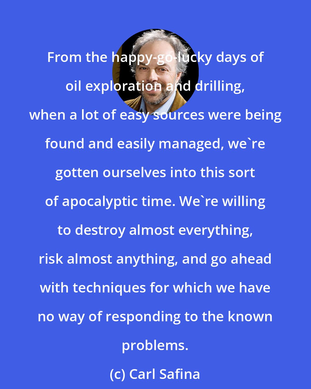 Carl Safina: From the happy-go-lucky days of oil exploration and drilling, when a lot of easy sources were being found and easily managed, we're gotten ourselves into this sort of apocalyptic time. We're willing to destroy almost everything, risk almost anything, and go ahead with techniques for which we have no way of responding to the known problems.
