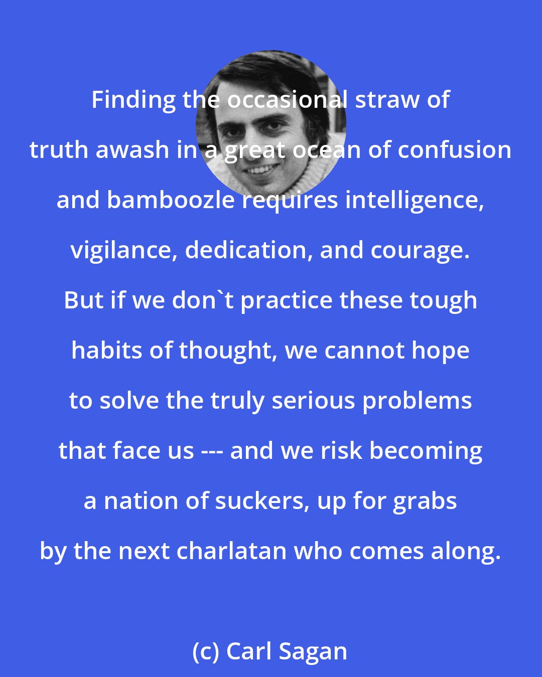 Carl Sagan: Finding the occasional straw of truth awash in a great ocean of confusion and bamboozle requires intelligence, vigilance, dedication, and courage. But if we don't practice these tough habits of thought, we cannot hope to solve the truly serious problems that face us --- and we risk becoming a nation of suckers, up for grabs by the next charlatan who comes along.