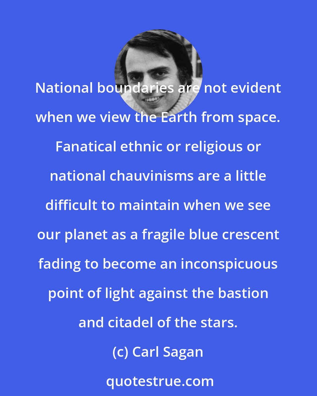 Carl Sagan: National boundaries are not evident when we view the Earth from space. Fanatical ethnic or religious or national chauvinisms are a little difficult to maintain when we see our planet as a fragile blue crescent fading to become an inconspicuous point of light against the bastion and citadel of the stars.