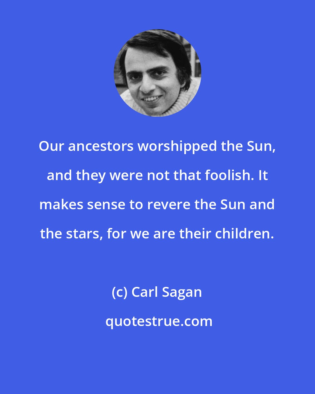 Carl Sagan: Our ancestors worshipped the Sun, and they were not that foolish. It makes sense to revere the Sun and the stars, for we are their children.